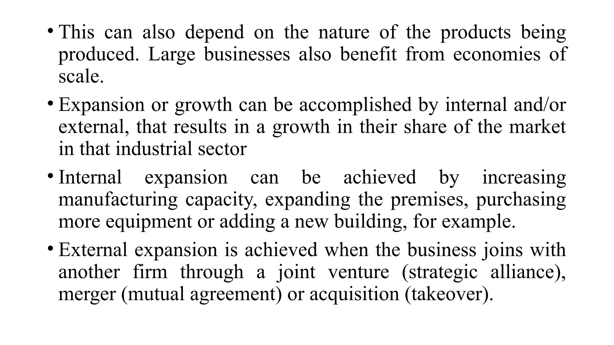 • This can also depend on the nature of the products being
produced. Large businesses also benefit from economies of
scale.
• Expansion or growth can be accomplished by internal and/or
external, that results in a growth in their share of the market
in that industrial sector
• Internal expansion can be achieved by increasing
manufacturing capacity, expanding the premises, purchasing
more equipment or adding a new building, for example.
• External expansion is achieved when the business joins with
another firm through a joint venture (strategic alliance),
merger (mutual agreement) or acquisition (takeover).
 