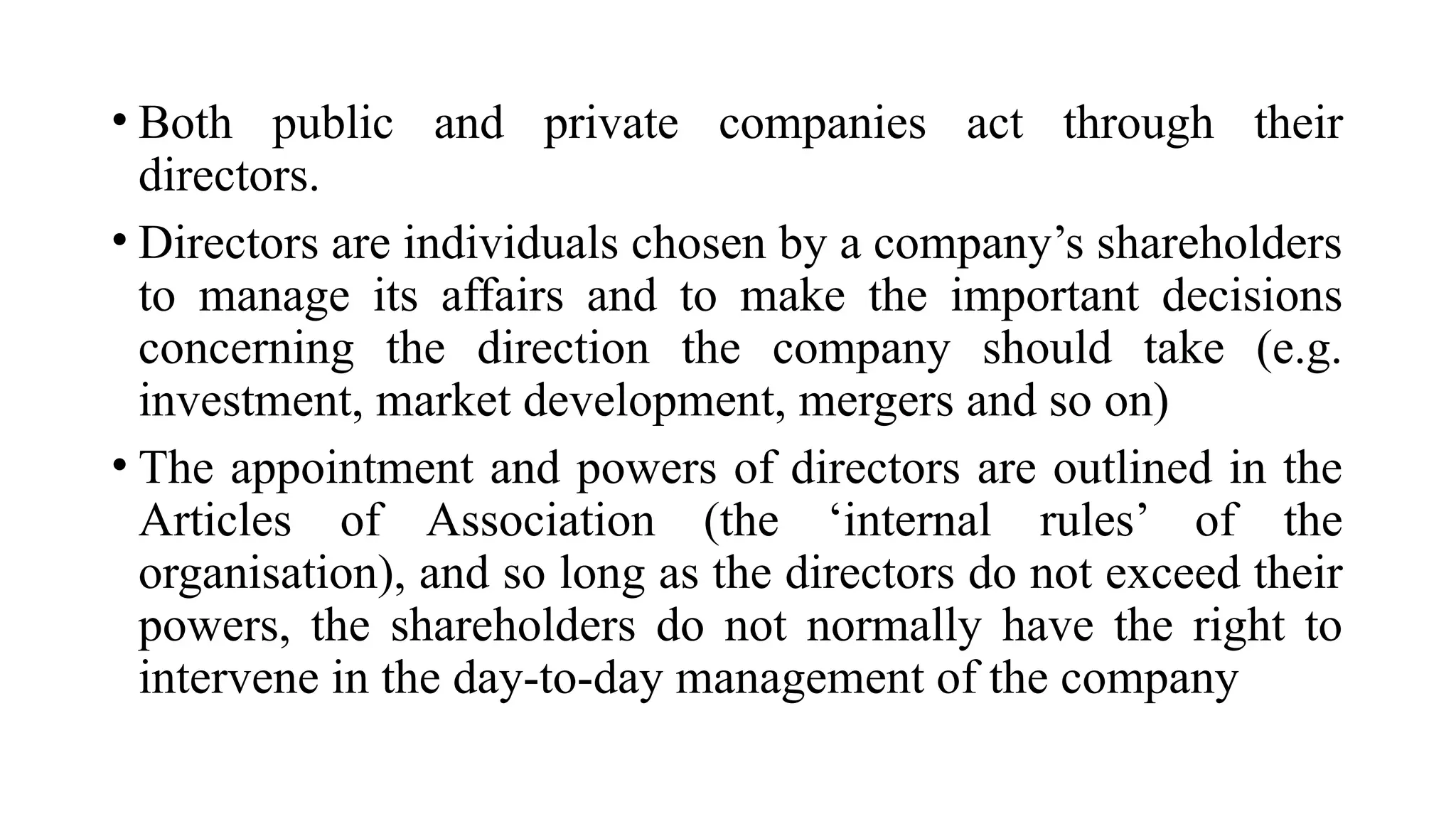 • Both public and private companies act through their
directors.
• Directors are individuals chosen by a company’s shareholders
to manage its affairs and to make the important decisions
concerning the direction the company should take (e.g.
investment, market development, mergers and so on)
• The appointment and powers of directors are outlined in the
Articles of Association (the ‘internal rules’ of the
organisation), and so long as the directors do not exceed their
powers, the shareholders do not normally have the right to
intervene in the day-to-day management of the company
 