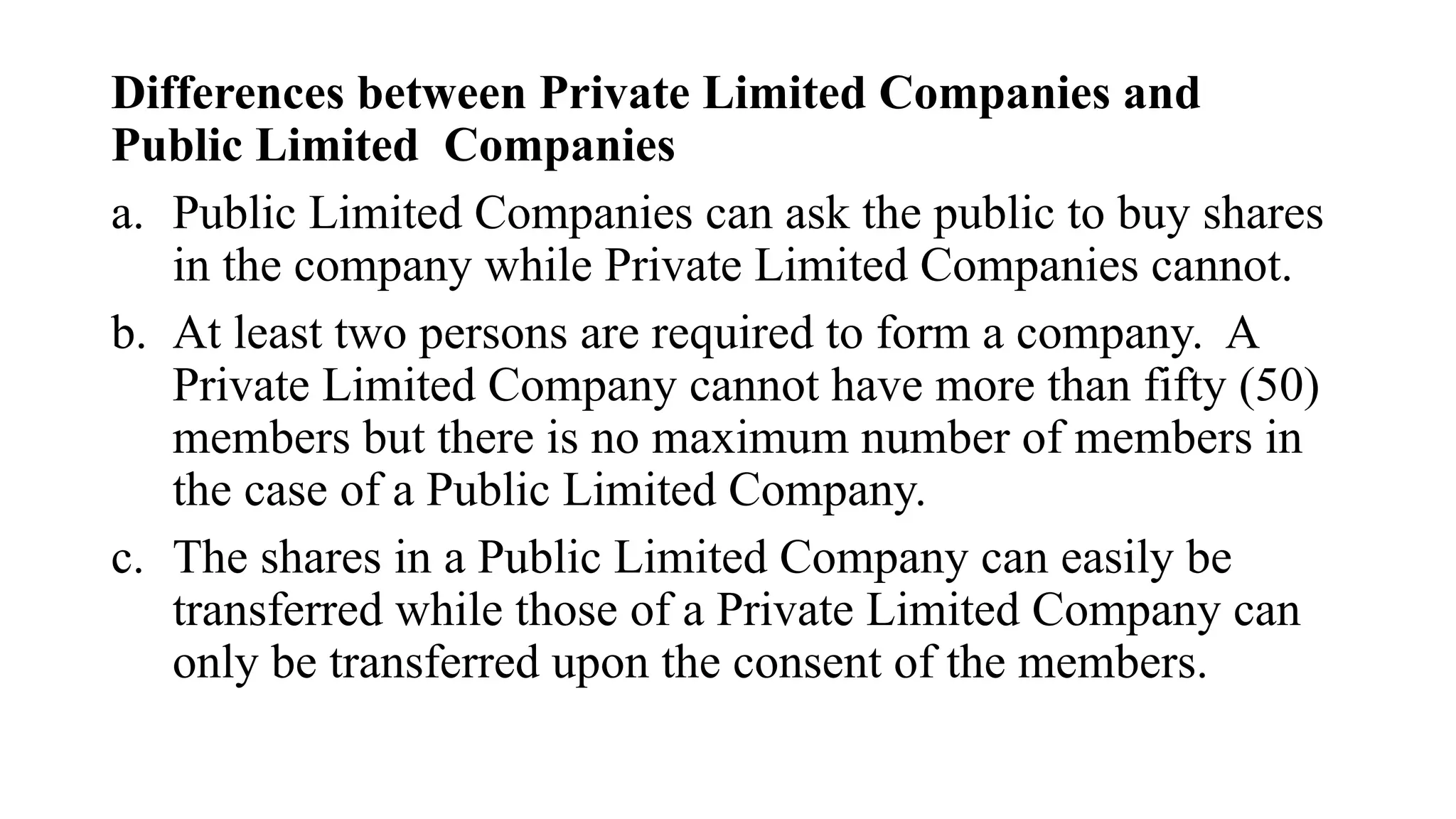 Differences between Private Limited Companies and
Public Limited Companies
a. Public Limited Companies can ask the public to buy shares
in the company while Private Limited Companies cannot.
b. At least two persons are required to form a company. A
Private Limited Company cannot have more than fifty (50)
members but there is no maximum number of members in
the case of a Public Limited Company.
c. The shares in a Public Limited Company can easily be
transferred while those of a Private Limited Company can
only be transferred upon the consent of the members.
 