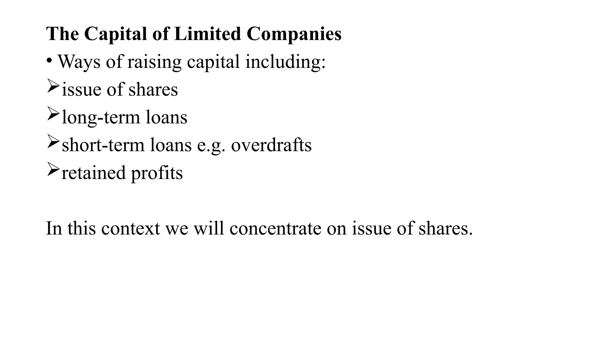 The Capital of Limited Companies
• Ways of raising capital including:
issue of shares
long-term loans
short-term loans e.g. overdrafts
retained profits
In this context we will concentrate on issue of shares.
 