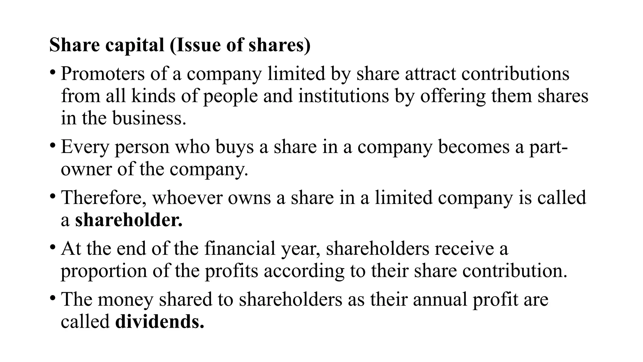 Share capital (Issue of shares)
• Promoters of a company limited by share attract contributions
from all kinds of people and institutions by offering them shares
in the business.
• Every person who buys a share in a company becomes a part-
owner of the company.
• Therefore, whoever owns a share in a limited company is called
a shareholder.
• At the end of the financial year, shareholders receive a
proportion of the profits according to their share contribution.
• The money shared to shareholders as their annual profit are
called dividends.
 