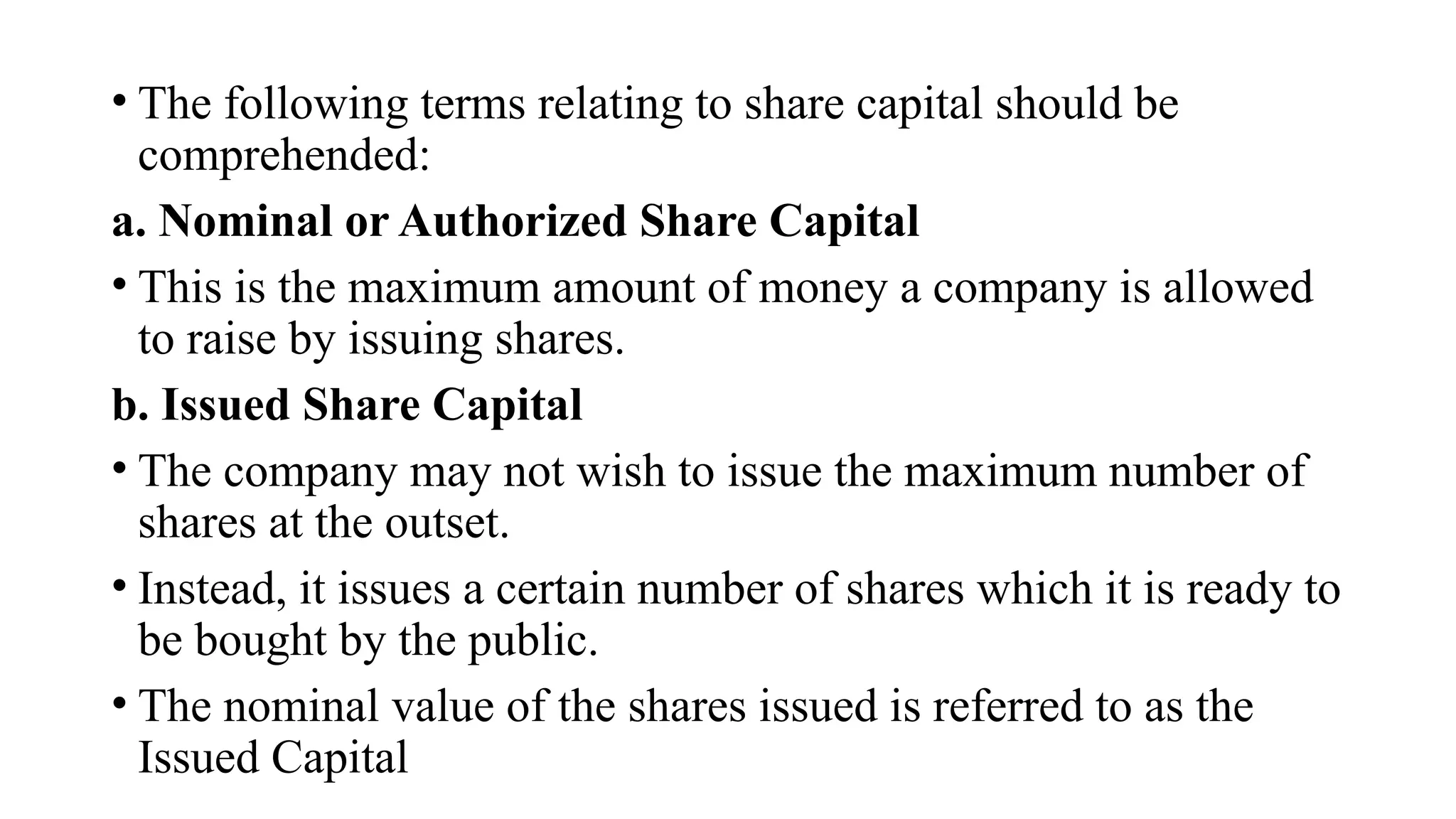 • The following terms relating to share capital should be
comprehended:
a. Nominal or Authorized Share Capital
• This is the maximum amount of money a company is allowed
to raise by issuing shares.
b. Issued Share Capital
• The company may not wish to issue the maximum number of
shares at the outset.
• Instead, it issues a certain number of shares which it is ready to
be bought by the public.
• The nominal value of the shares issued is referred to as the
Issued Capital
 
