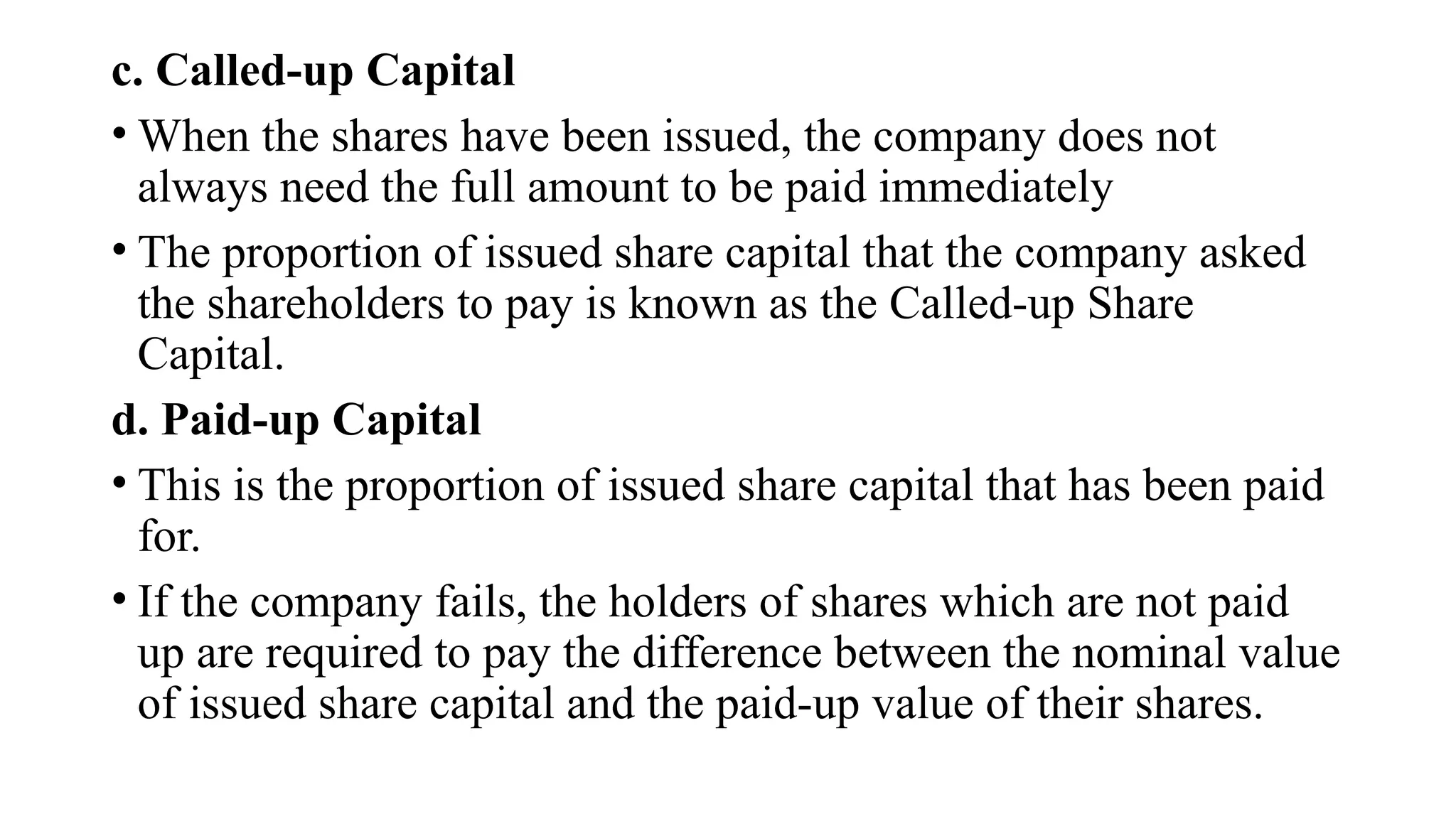 c. Called-up Capital
• When the shares have been issued, the company does not
always need the full amount to be paid immediately
• The proportion of issued share capital that the company asked
the shareholders to pay is known as the Called-up Share
Capital.
d. Paid-up Capital
• This is the proportion of issued share capital that has been paid
for.
• If the company fails, the holders of shares which are not paid
up are required to pay the difference between the nominal value
of issued share capital and the paid-up value of their shares.
 