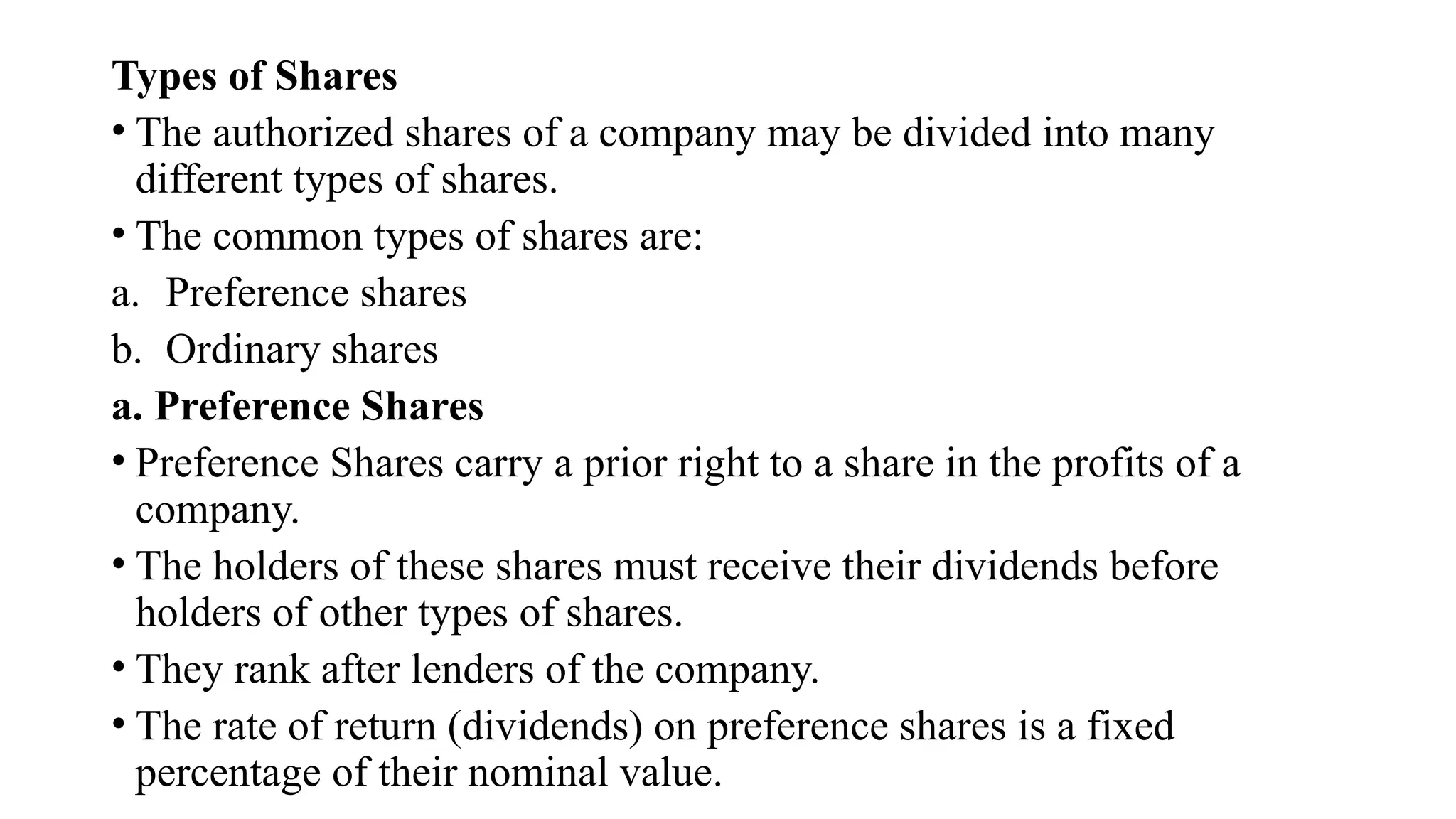 Types of Shares
• The authorized shares of a company may be divided into many
different types of shares.
• The common types of shares are:
a. Preference shares
b. Ordinary shares
a. Preference Shares
• Preference Shares carry a prior right to a share in the profits of a
company.
• The holders of these shares must receive their dividends before
holders of other types of shares.
• They rank after lenders of the company.
• The rate of return (dividends) on preference shares is a fixed
percentage of their nominal value.
 