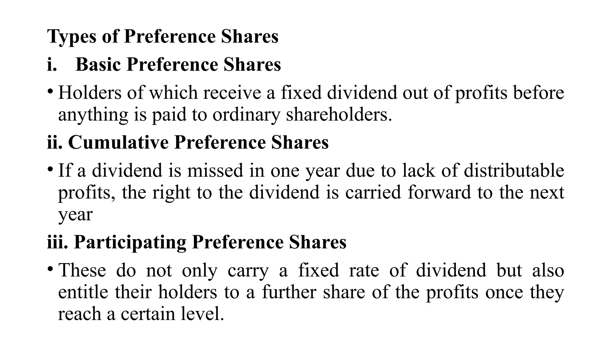 Types of Preference Shares
i. Basic Preference Shares
• Holders of which receive a fixed dividend out of profits before
anything is paid to ordinary shareholders.
ii. Cumulative Preference Shares
• If a dividend is missed in one year due to lack of distributable
profits, the right to the dividend is carried forward to the next
year
iii. Participating Preference Shares
• These do not only carry a fixed rate of dividend but also
entitle their holders to a further share of the profits once they
reach a certain level.
 