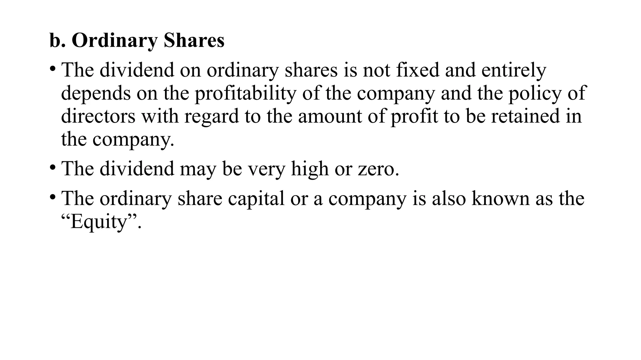 b. Ordinary Shares
• The dividend on ordinary shares is not fixed and entirely
depends on the profitability of the company and the policy of
directors with regard to the amount of profit to be retained in
the company.
• The dividend may be very high or zero.
• The ordinary share capital or a company is also known as the
“Equity”.
 