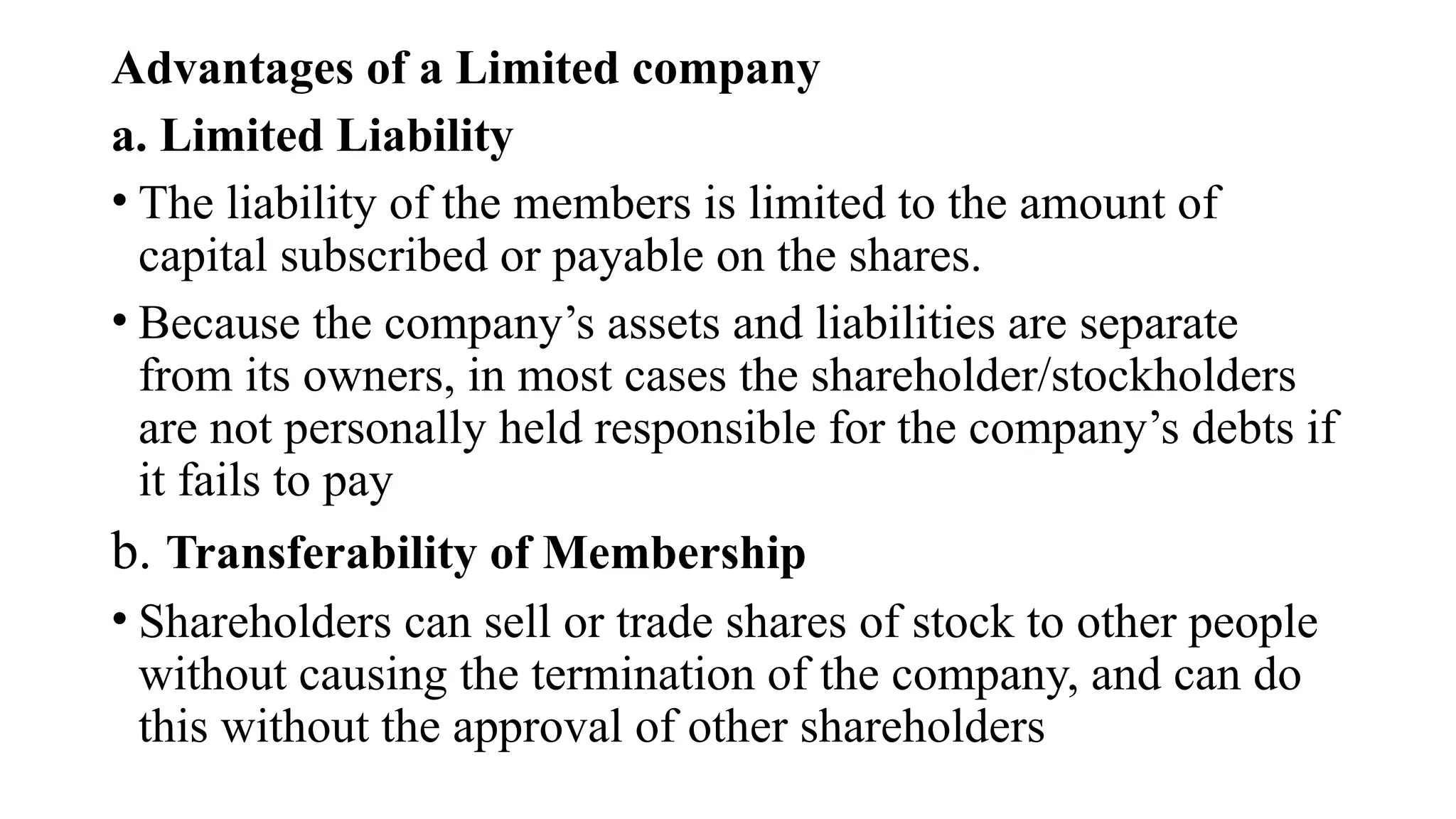 Advantages of a Limited company
a. Limited Liability
• The liability of the members is limited to the amount of
capital subscribed or payable on the shares.
• Because the company’s assets and liabilities are separate
from its owners, in most cases the shareholder/stockholders
are not personally held responsible for the company’s debts if
it fails to pay
b. Transferability of Membership
• Shareholders can sell or trade shares of stock to other people
without causing the termination of the company, and can do
this without the approval of other shareholders
 