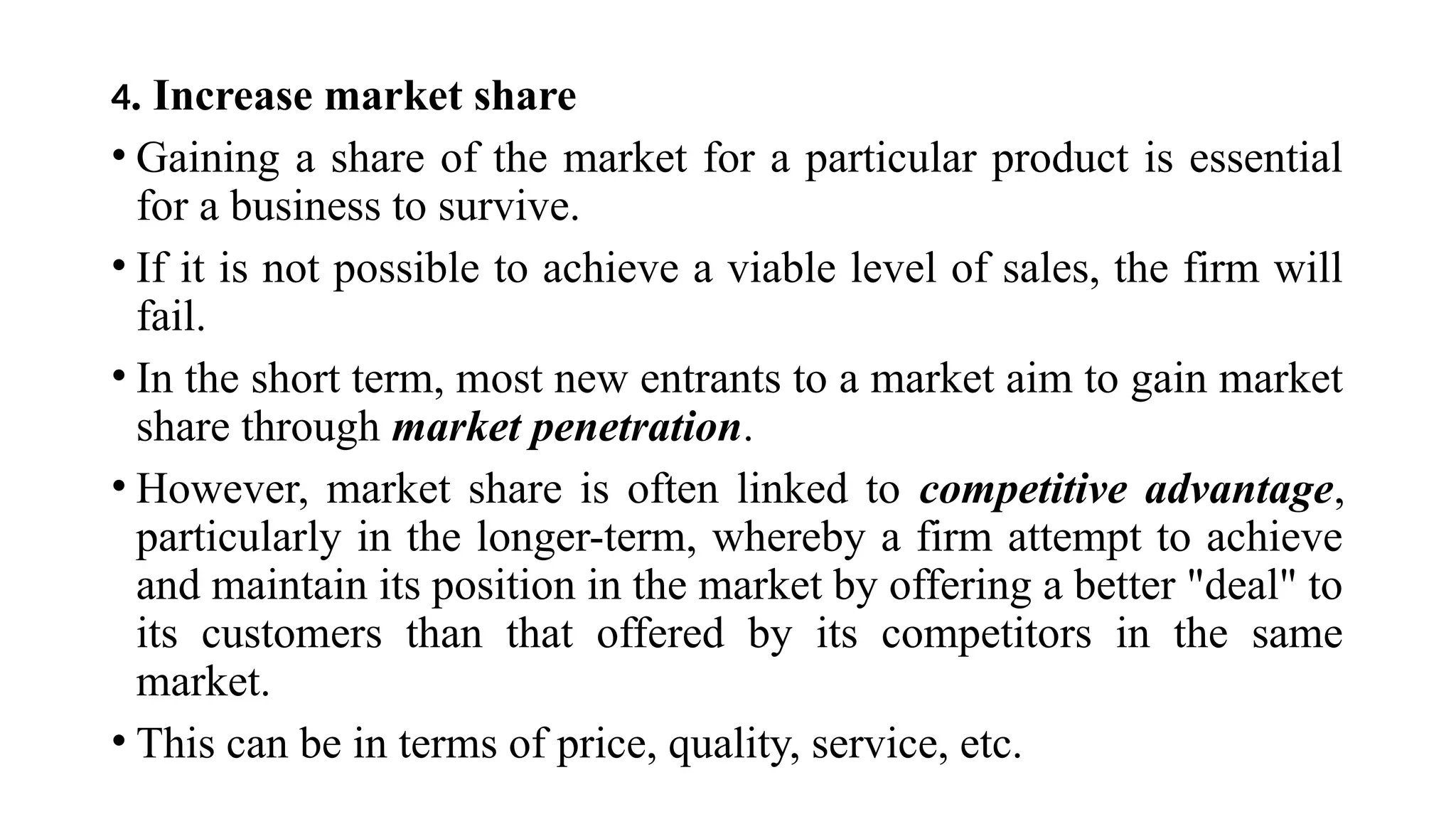 4. Increase market share
• Gaining a share of the market for a particular product is essential
for a business to survive.
• If it is not possible to achieve a viable level of sales, the firm will
fail.
• In the short term, most new entrants to a market aim to gain market
share through market penetration.
• However, market share is often linked to competitive advantage,
particularly in the longer-term, whereby a firm attempt to achieve
and maintain its position in the market by offering a better "deal" to
its customers than that offered by its competitors in the same
market.
• This can be in terms of price, quality, service, etc.
 