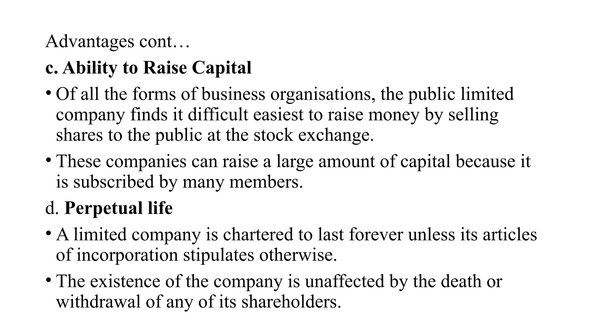 Advantages cont…
c. Ability to Raise Capital
• Of all the forms of business organisations, the public limited
company finds it difficult easiest to raise money by selling
shares to the public at the stock exchange.
• These companies can raise a large amount of capital because it
is subscribed by many members.
d. Perpetual life
• A limited company is chartered to last forever unless its articles
of incorporation stipulates otherwise.
• The existence of the company is unaffected by the death or
withdrawal of any of its shareholders.
 