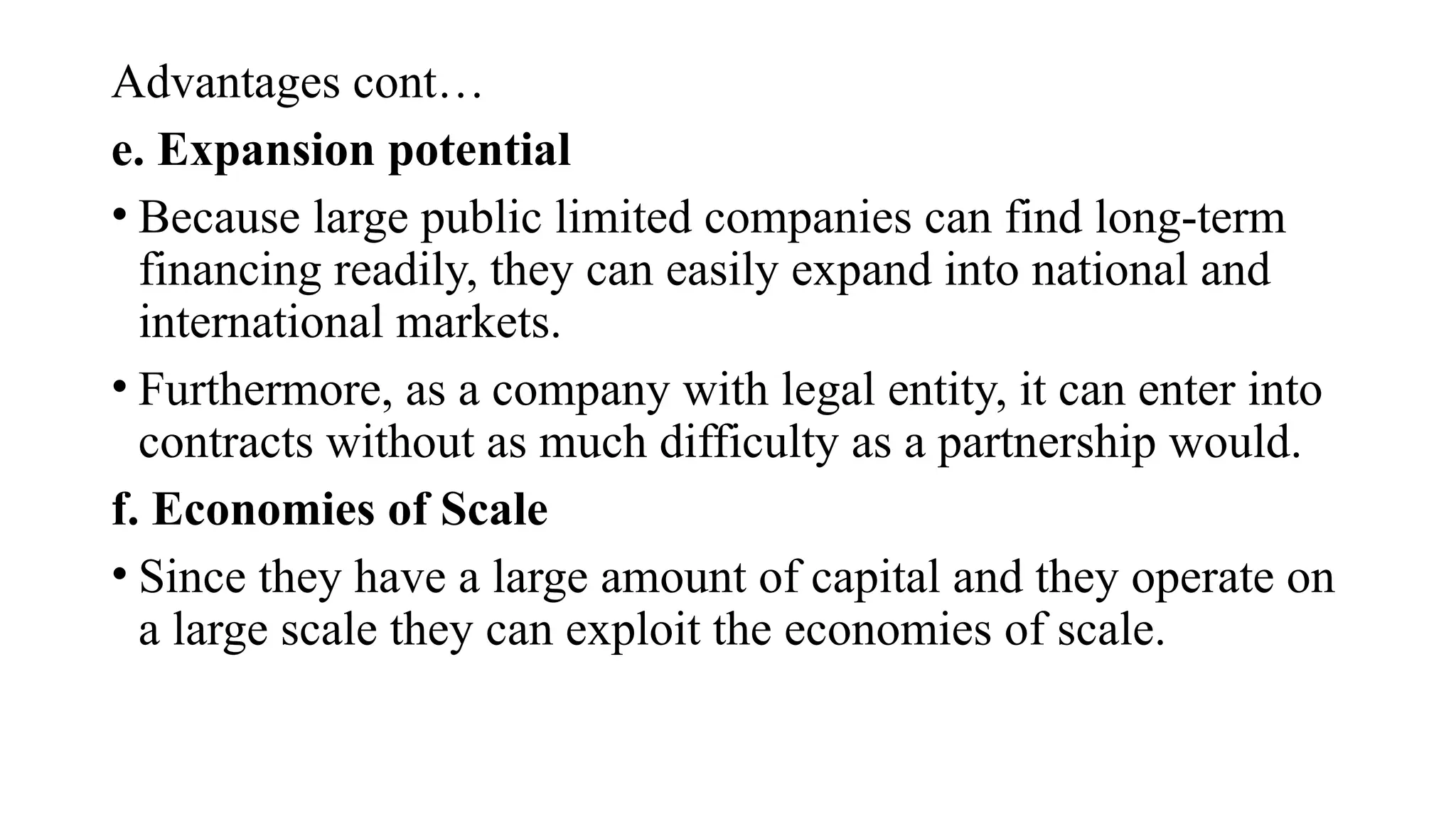 Advantages cont…
e. Expansion potential
• Because large public limited companies can find long-term
financing readily, they can easily expand into national and
international markets.
• Furthermore, as a company with legal entity, it can enter into
contracts without as much difficulty as a partnership would.
f. Economies of Scale
• Since they have a large amount of capital and they operate on
a large scale they can exploit the economies of scale.
 