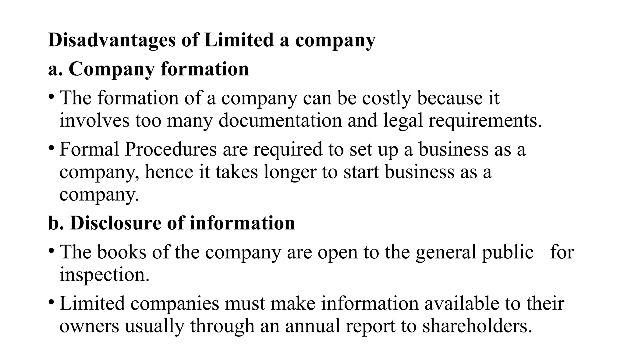 Disadvantages of Limited a company
a. Company formation
• The formation of a company can be costly because it
involves too many documentation and legal requirements.
• Formal Procedures are required to set up a business as a
company, hence it takes longer to start business as a
company.
b. Disclosure of information
• The books of the company are open to the general public for
inspection.
• Limited companies must make information available to their
owners usually through an annual report to shareholders.
 