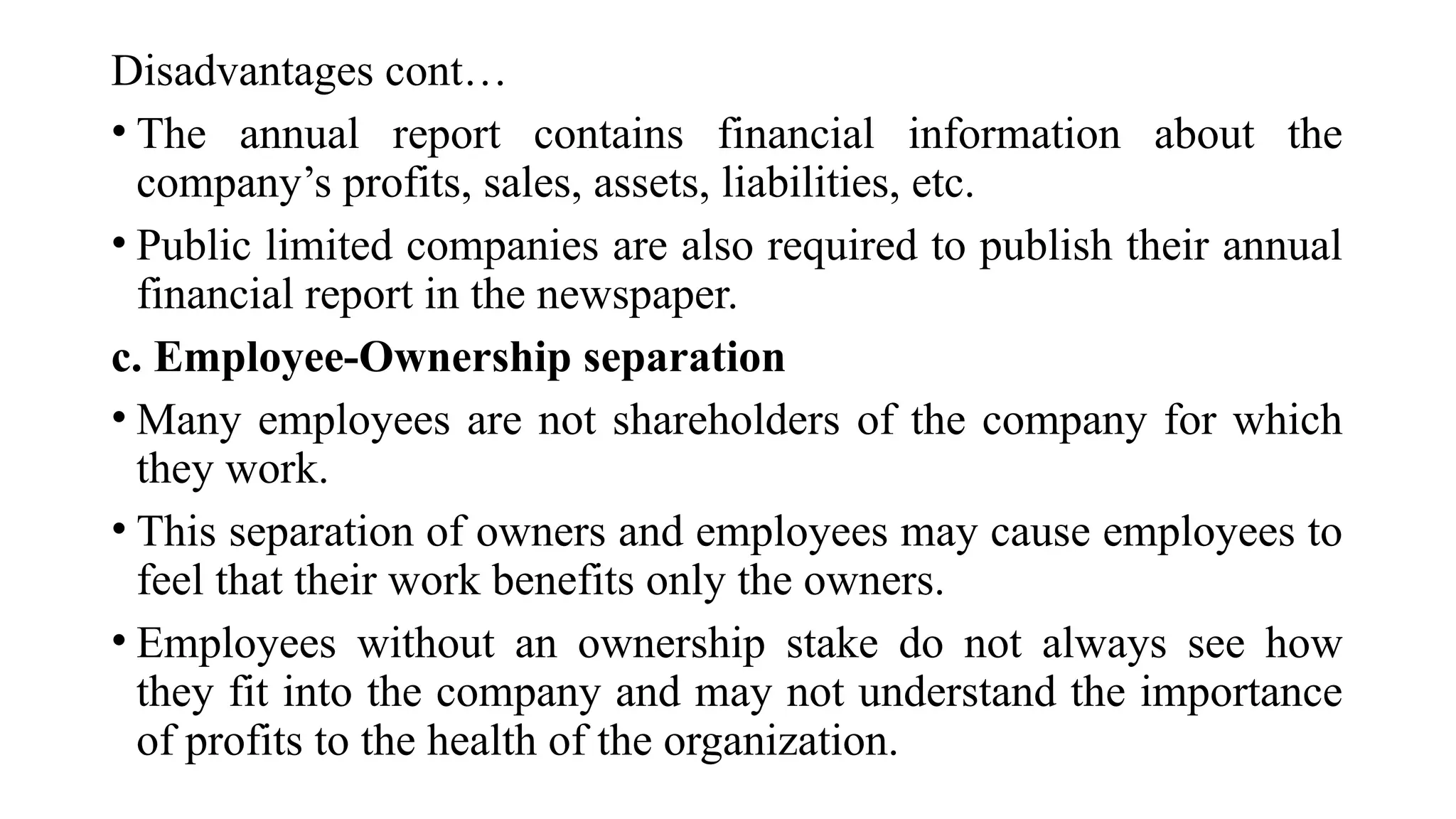 Disadvantages cont…
• The annual report contains financial information about the
company’s profits, sales, assets, liabilities, etc.
• Public limited companies are also required to publish their annual
financial report in the newspaper.
c. Employee-Ownership separation
• Many employees are not shareholders of the company for which
they work.
• This separation of owners and employees may cause employees to
feel that their work benefits only the owners.
• Employees without an ownership stake do not always see how
they fit into the company and may not understand the importance
of profits to the health of the organization.
 