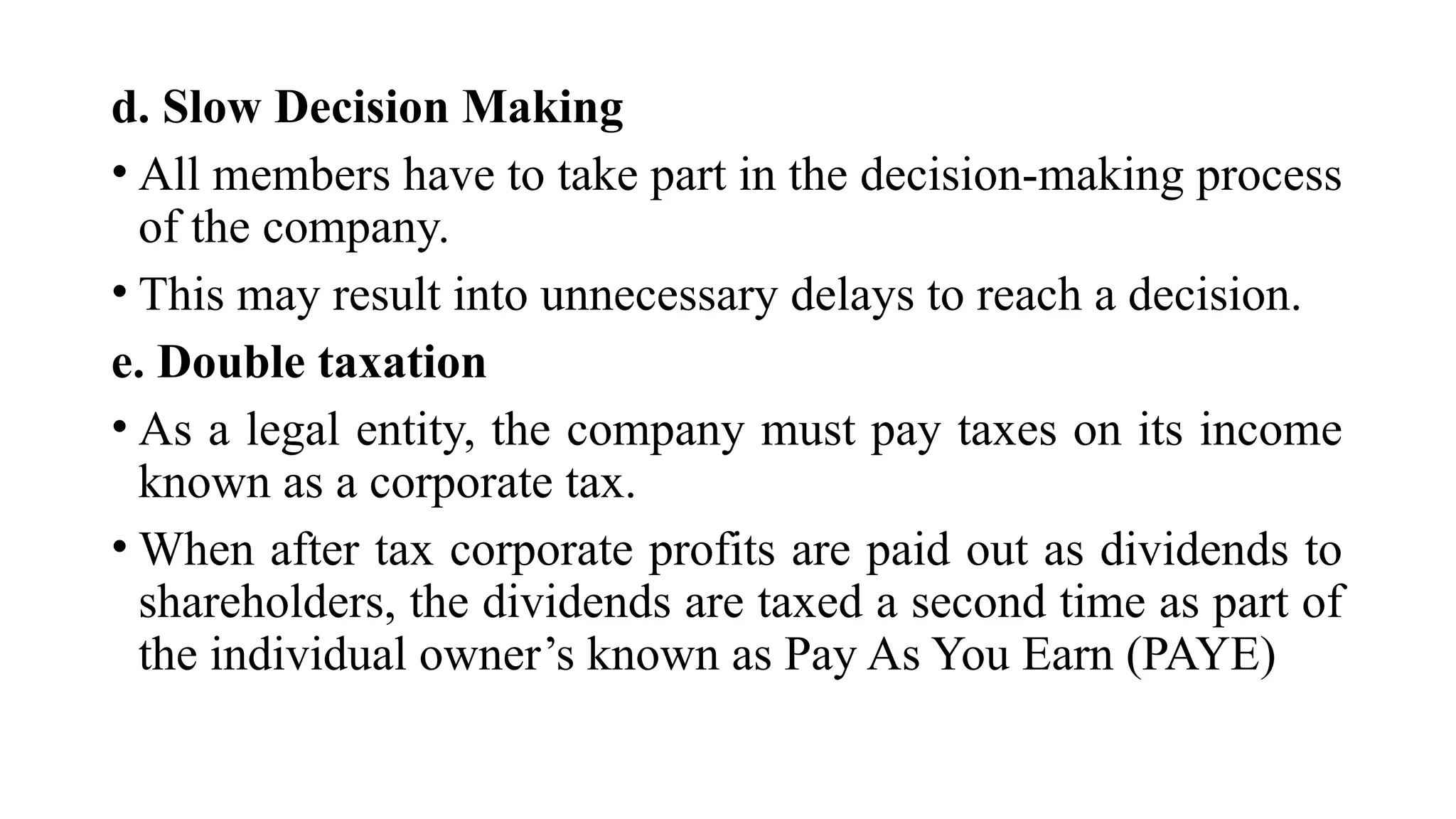 d. Slow Decision Making
• All members have to take part in the decision-making process
of the company.
• This may result into unnecessary delays to reach a decision.
e. Double taxation
• As a legal entity, the company must pay taxes on its income
known as a corporate tax.
• When after tax corporate profits are paid out as dividends to
shareholders, the dividends are taxed a second time as part of
the individual owner’s known as Pay As You Earn (PAYE)
 