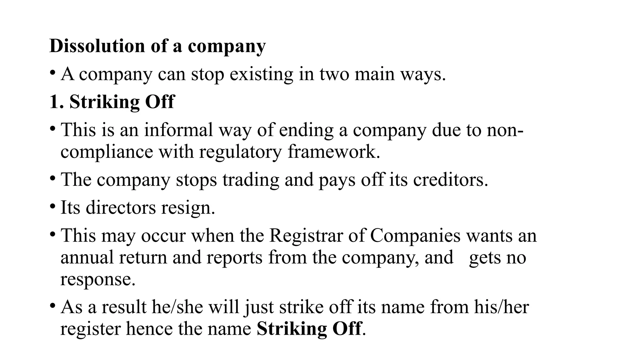 Dissolution of a company
• A company can stop existing in two main ways.
1. Striking Off
• This is an informal way of ending a company due to non-
compliance with regulatory framework.
• The company stops trading and pays off its creditors.
• Its directors resign.
• This may occur when the Registrar of Companies wants an
annual return and reports from the company, and gets no
response.
• As a result he/she will just strike off its name from his/her
register hence the name Striking Off.
 
