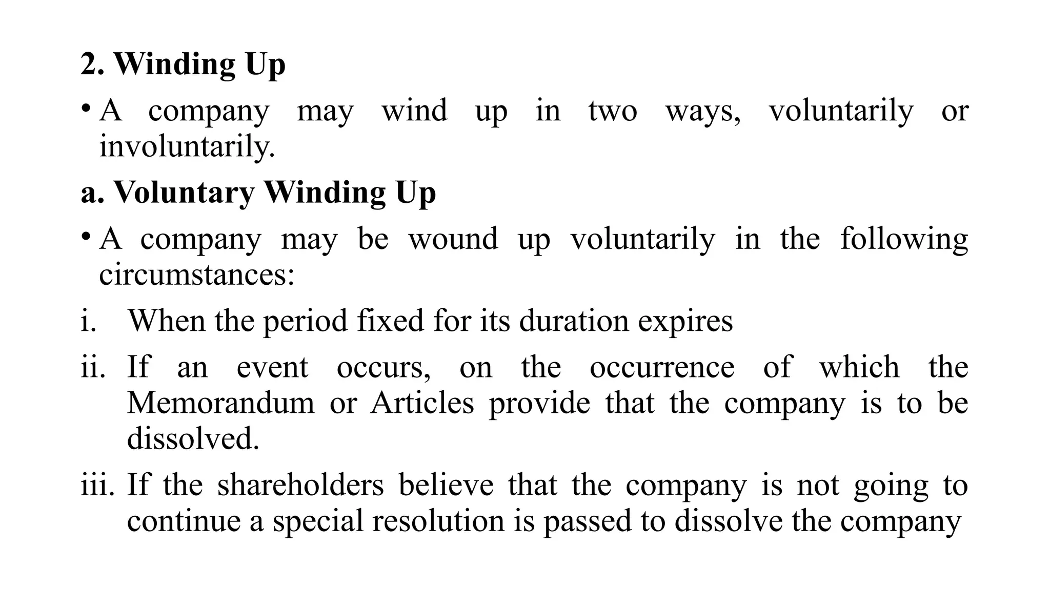 2. Winding Up
• A company may wind up in two ways, voluntarily or
involuntarily.
a. Voluntary Winding Up
• A company may be wound up voluntarily in the following
circumstances:
i. When the period fixed for its duration expires
ii. If an event occurs, on the occurrence of which the
Memorandum or Articles provide that the company is to be
dissolved.
iii. If the shareholders believe that the company is not going to
continue a special resolution is passed to dissolve the company
 