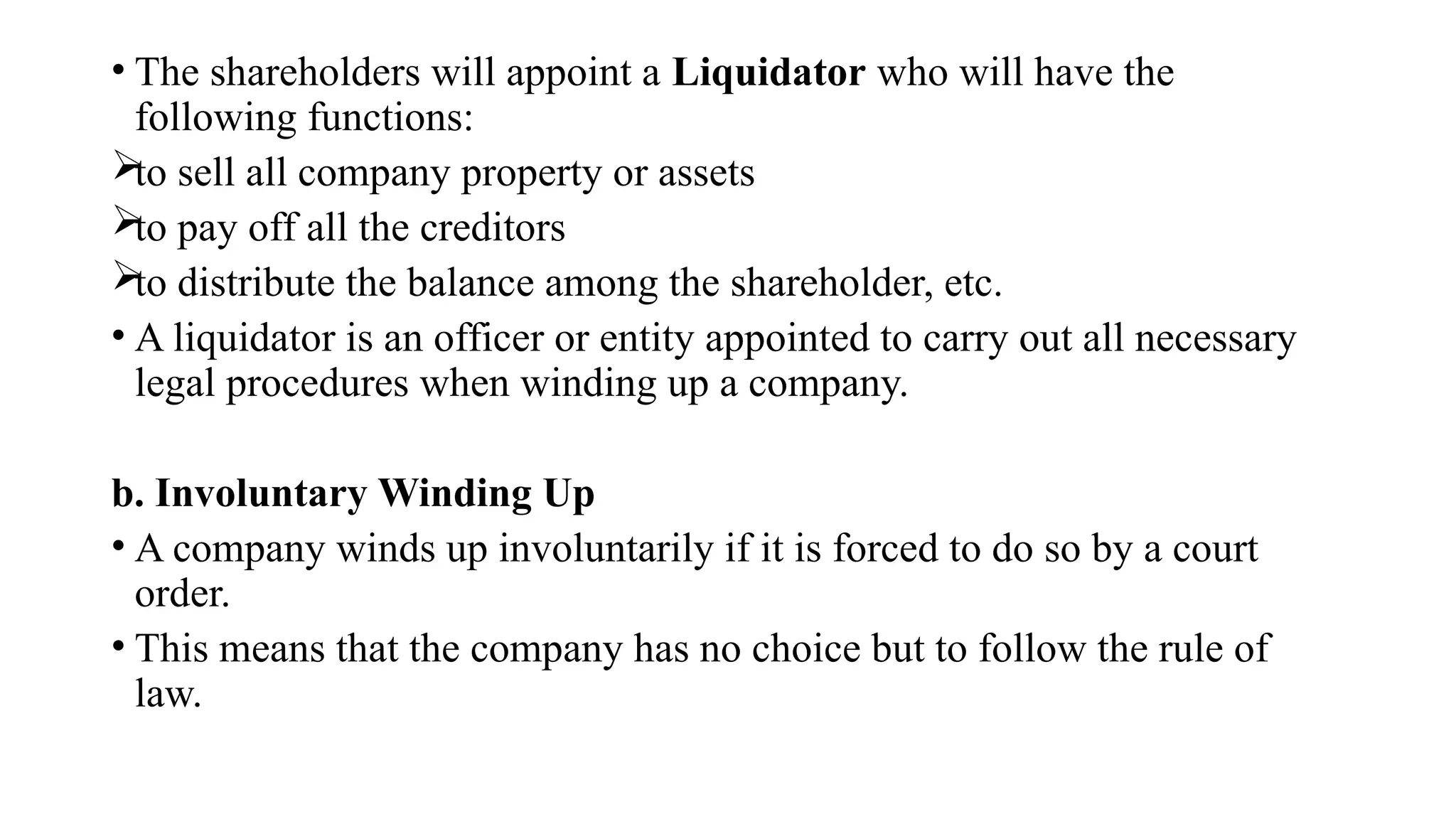 • The shareholders will appoint a Liquidator who will have the
following functions:

to sell all company property or assets

to pay off all the creditors

to distribute the balance among the shareholder, etc.
• A liquidator is an officer or entity appointed to carry out all necessary
legal procedures when winding up a company.
b. Involuntary Winding Up
• A company winds up involuntarily if it is forced to do so by a court
order.
• This means that the company has no choice but to follow the rule of
law.
 