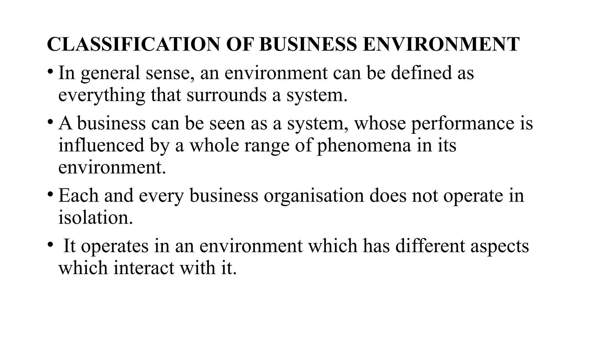 CLASSIFICATION OF BUSINESS ENVIRONMENT
• In general sense, an environment can be defined as
everything that surrounds a system.
• A business can be seen as a system, whose performance is
influenced by a whole range of phenomena in its
environment.
• Each and every business organisation does not operate in
isolation.
• It operates in an environment which has different aspects
which interact with it.
 