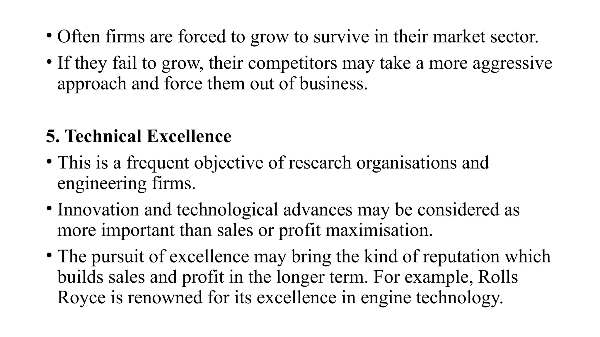 • Often firms are forced to grow to survive in their market sector.
• If they fail to grow, their competitors may take a more aggressive
approach and force them out of business.
5. Technical Excellence
• This is a frequent objective of research organisations and
engineering firms.
• Innovation and technological advances may be considered as
more important than sales or profit maximisation.
• The pursuit of excellence may bring the kind of reputation which
builds sales and profit in the longer term. For example, Rolls
Royce is renowned for its excellence in engine technology.
 