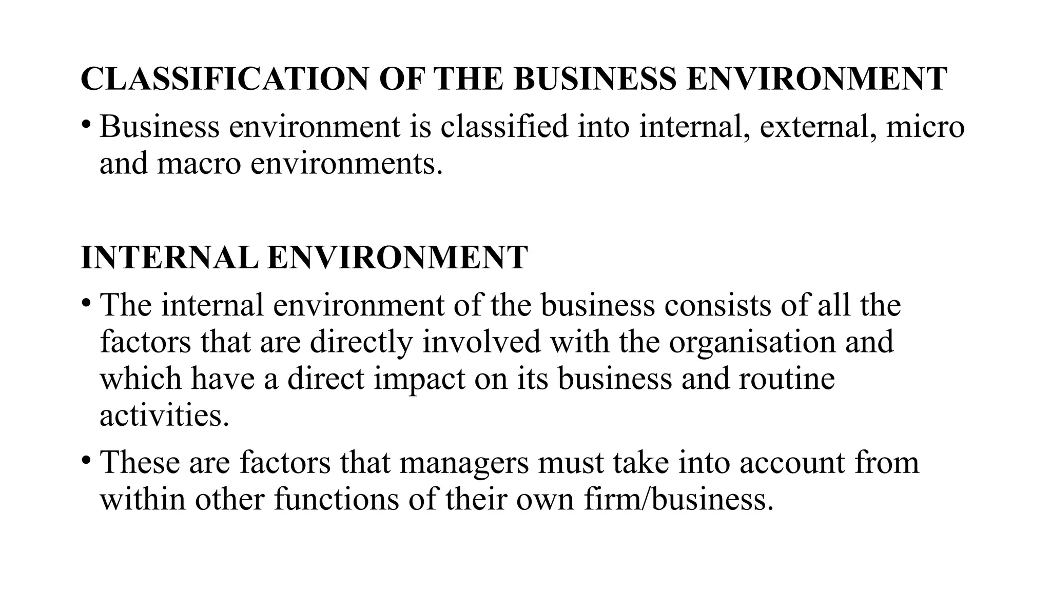 CLASSIFICATION OF THE BUSINESS ENVIRONMENT
• Business environment is classified into internal, external, micro
and macro environments.
INTERNAL ENVIRONMENT
• The internal environment of the business consists of all the
factors that are directly involved with the organisation and
which have a direct impact on its business and routine
activities.
• These are factors that managers must take into account from
within other functions of their own firm/business.
 