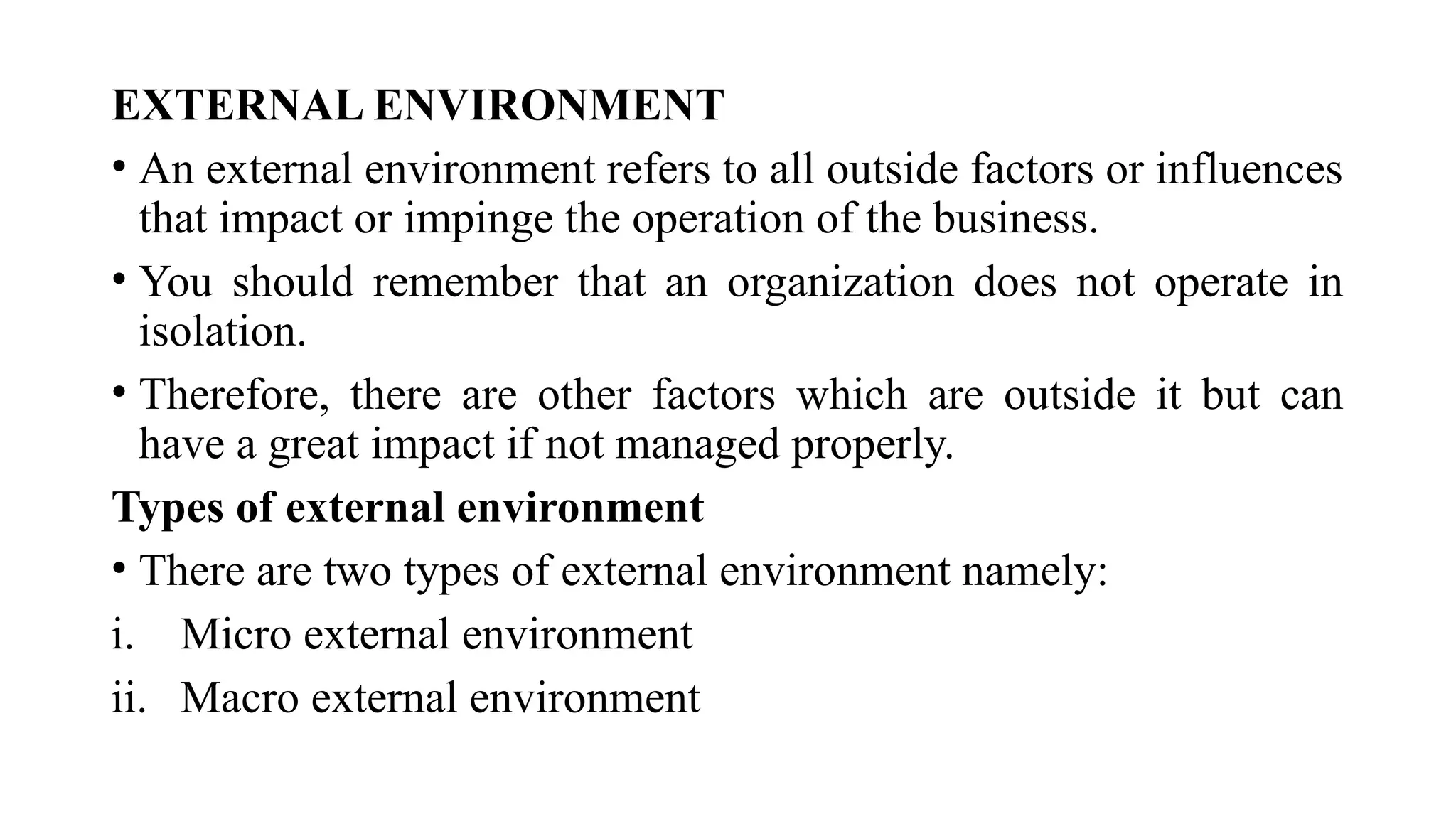 EXTERNAL ENVIRONMENT
• An external environment refers to all outside factors or influences
that impact or impinge the operation of the business.
• You should remember that an organization does not operate in
isolation.
• Therefore, there are other factors which are outside it but can
have a great impact if not managed properly.
Types of external environment
• There are two types of external environment namely:
i. Micro external environment
ii. Macro external environment
 