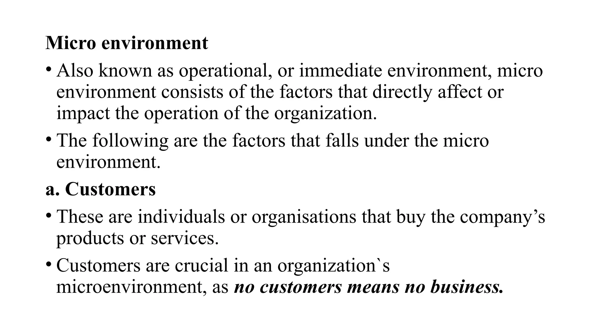 Micro environment
• Also known as operational, or immediate environment, micro
environment consists of the factors that directly affect or
impact the operation of the organization.
• The following are the factors that falls under the micro
environment.
a. Customers
• These are individuals or organisations that buy the company’s
products or services.
• Customers are crucial in an organization`s
microenvironment, as no customers means no business.
 