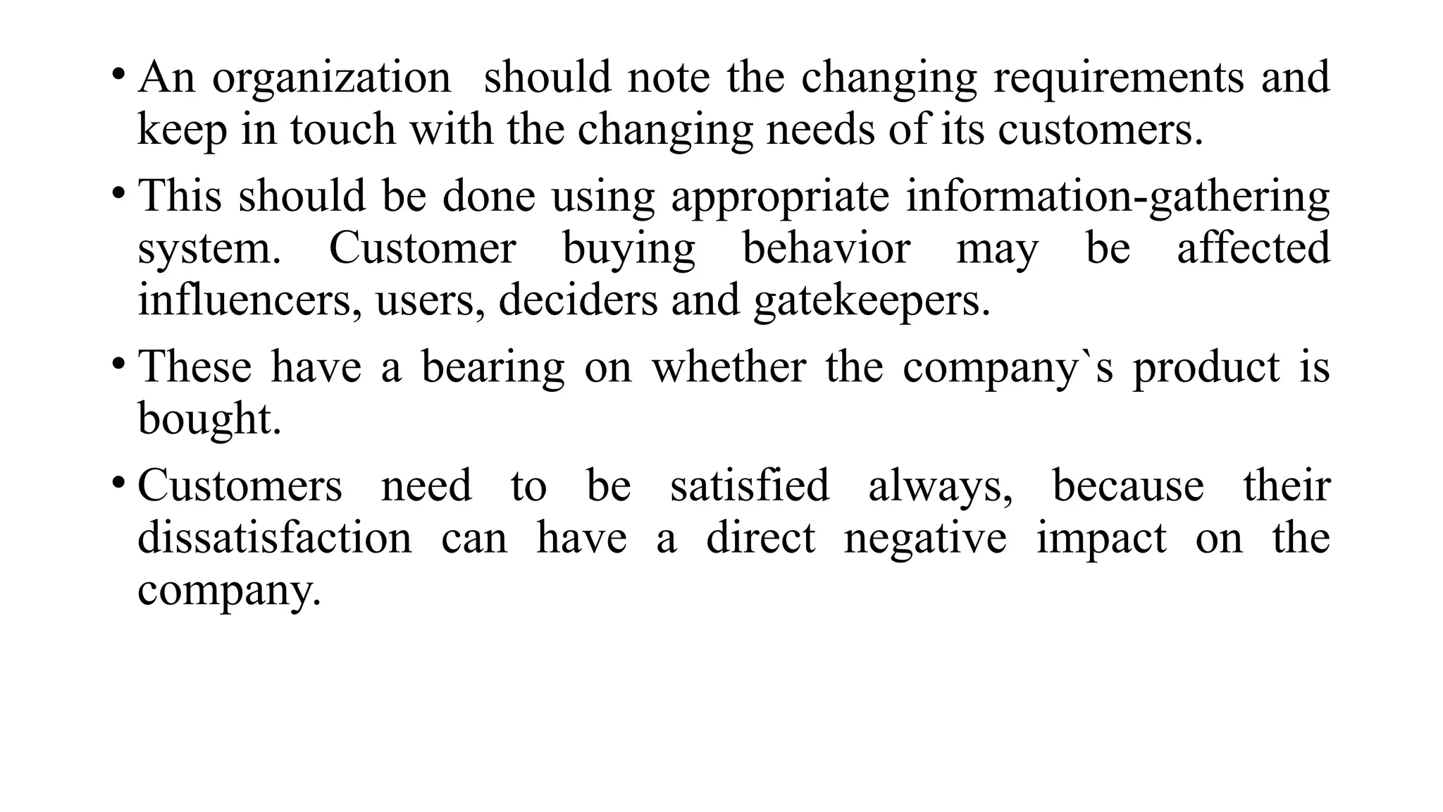 • An organization should note the changing requirements and
keep in touch with the changing needs of its customers.
• This should be done using appropriate information-gathering
system. Customer buying behavior may be affected
influencers, users, deciders and gatekeepers.
• These have a bearing on whether the company`s product is
bought.
• Customers need to be satisfied always, because their
dissatisfaction can have a direct negative impact on the
company.
 