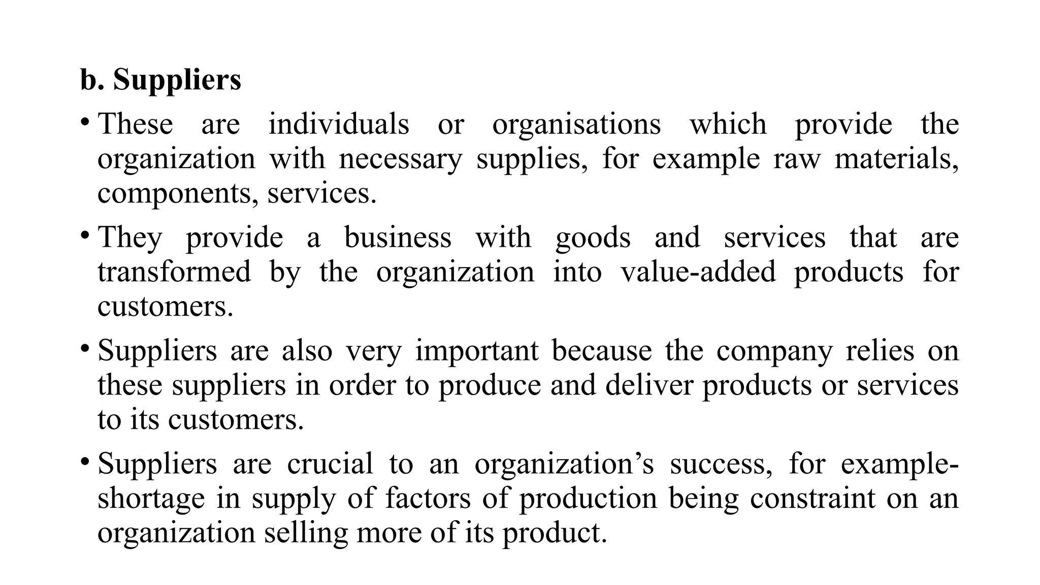 b. Suppliers
• These are individuals or organisations which provide the
organization with necessary supplies, for example raw materials,
components, services.
• They provide a business with goods and services that are
transformed by the organization into value-added products for
customers.
• Suppliers are also very important because the company relies on
these suppliers in order to produce and deliver products or services
to its customers.
• Suppliers are crucial to an organization’s success, for example-
shortage in supply of factors of production being constraint on an
organization selling more of its product.
 