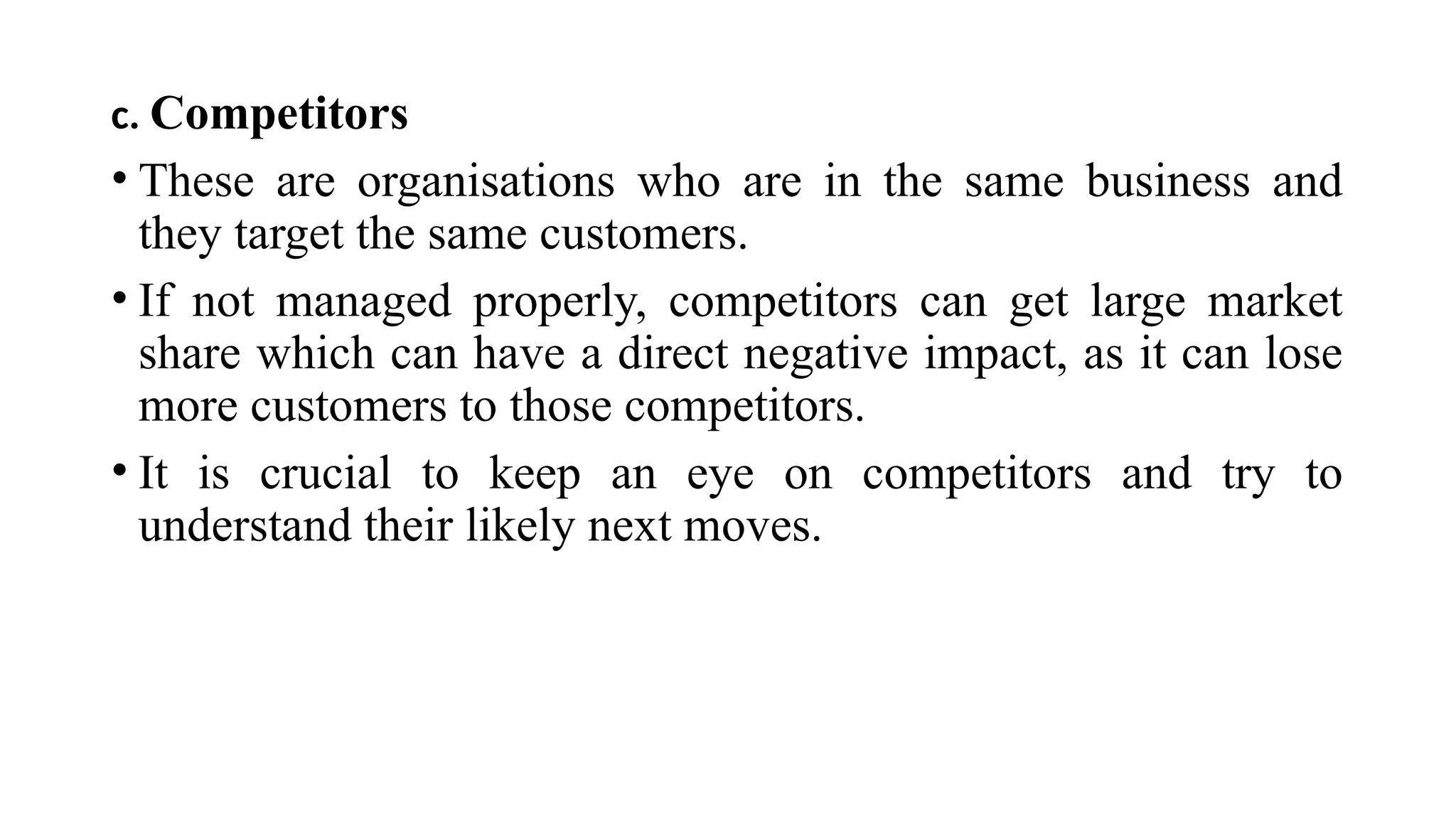 c. Competitors
• These are organisations who are in the same business and
they target the same customers.
• If not managed properly, competitors can get large market
share which can have a direct negative impact, as it can lose
more customers to those competitors.
• It is crucial to keep an eye on competitors and try to
understand their likely next moves.
 