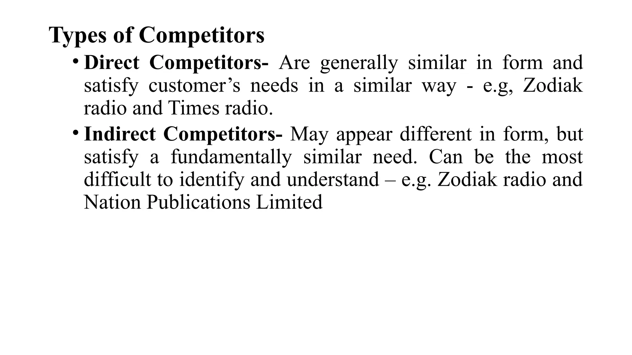 Types of Competitors
• Direct Competitors- Are generally similar in form and
satisfy customer’s needs in a similar way - e.g, Zodiak
radio and Times radio.
• Indirect Competitors- May appear different in form, but
satisfy a fundamentally similar need. Can be the most
difficult to identify and understand – e.g. Zodiak radio and
Nation Publications Limited
 