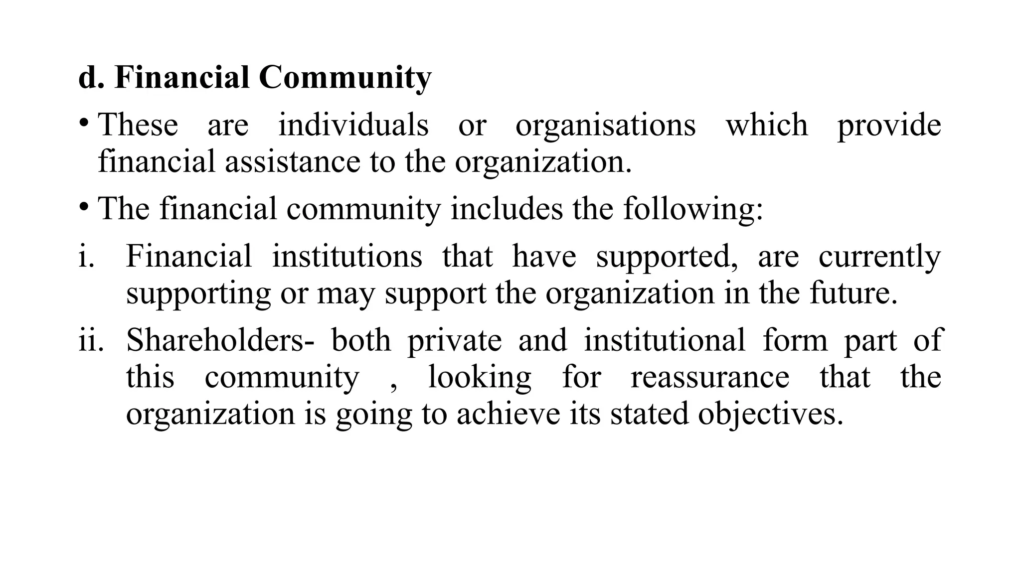 d. Financial Community
• These are individuals or organisations which provide
financial assistance to the organization.
• The financial community includes the following:
i. Financial institutions that have supported, are currently
supporting or may support the organization in the future.
ii. Shareholders- both private and institutional form part of
this community , looking for reassurance that the
organization is going to achieve its stated objectives.
 