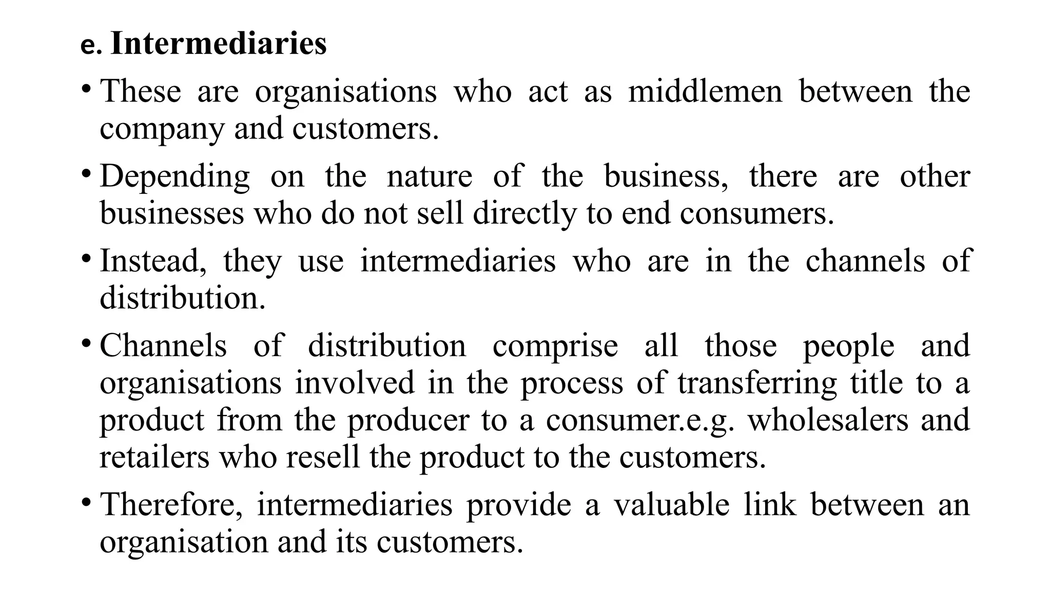 e. Intermediaries
• These are organisations who act as middlemen between the
company and customers.
• Depending on the nature of the business, there are other
businesses who do not sell directly to end consumers.
• Instead, they use intermediaries who are in the channels of
distribution.
• Channels of distribution comprise all those people and
organisations involved in the process of transferring title to a
product from the producer to a consumer.e.g. wholesalers and
retailers who resell the product to the customers.
• Therefore, intermediaries provide a valuable link between an
organisation and its customers.
 