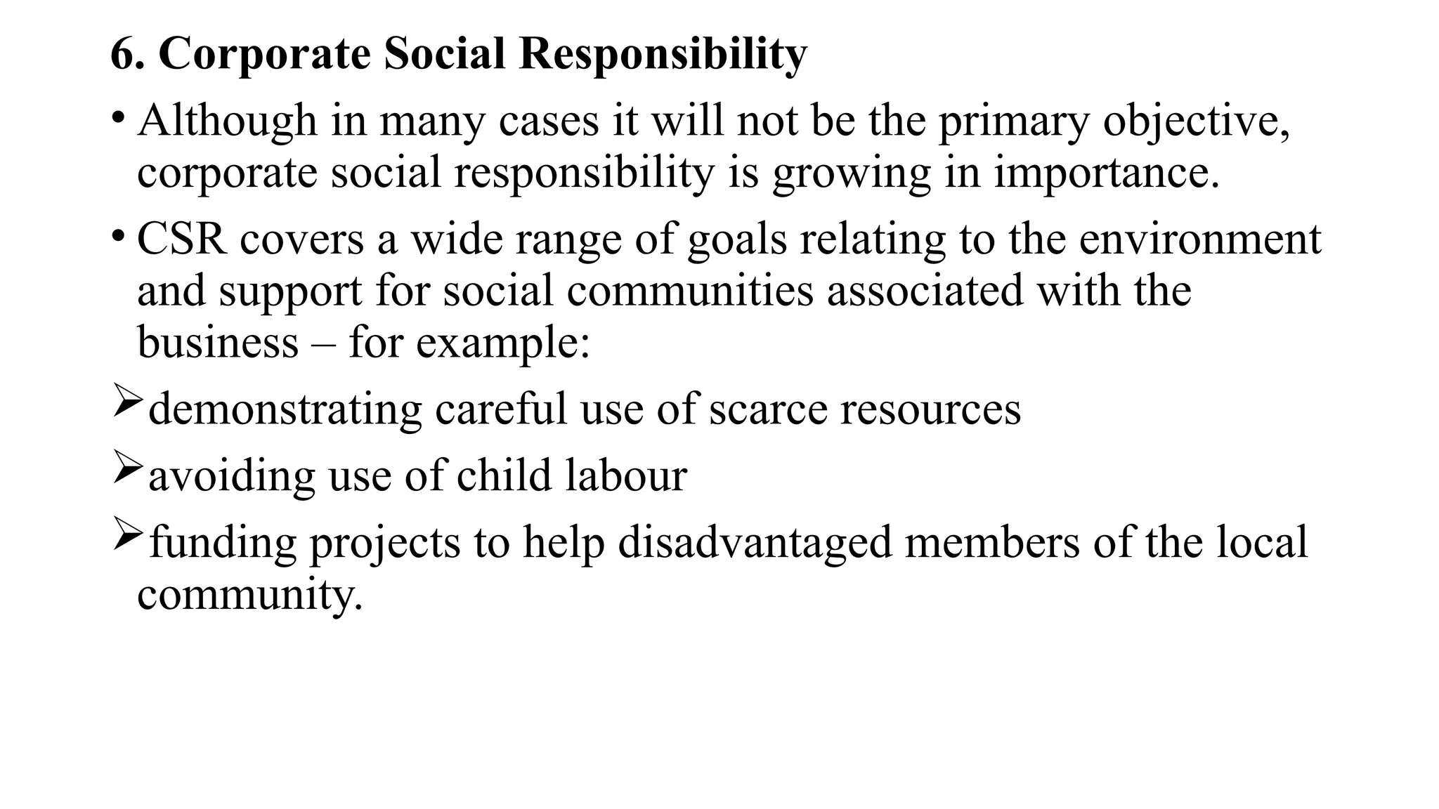 6. Corporate Social Responsibility
• Although in many cases it will not be the primary objective,
corporate social responsibility is growing in importance.
• CSR covers a wide range of goals relating to the environment
and support for social communities associated with the
business – for example:
demonstrating careful use of scarce resources
avoiding use of child labour
funding projects to help disadvantaged members of the local
community.
 