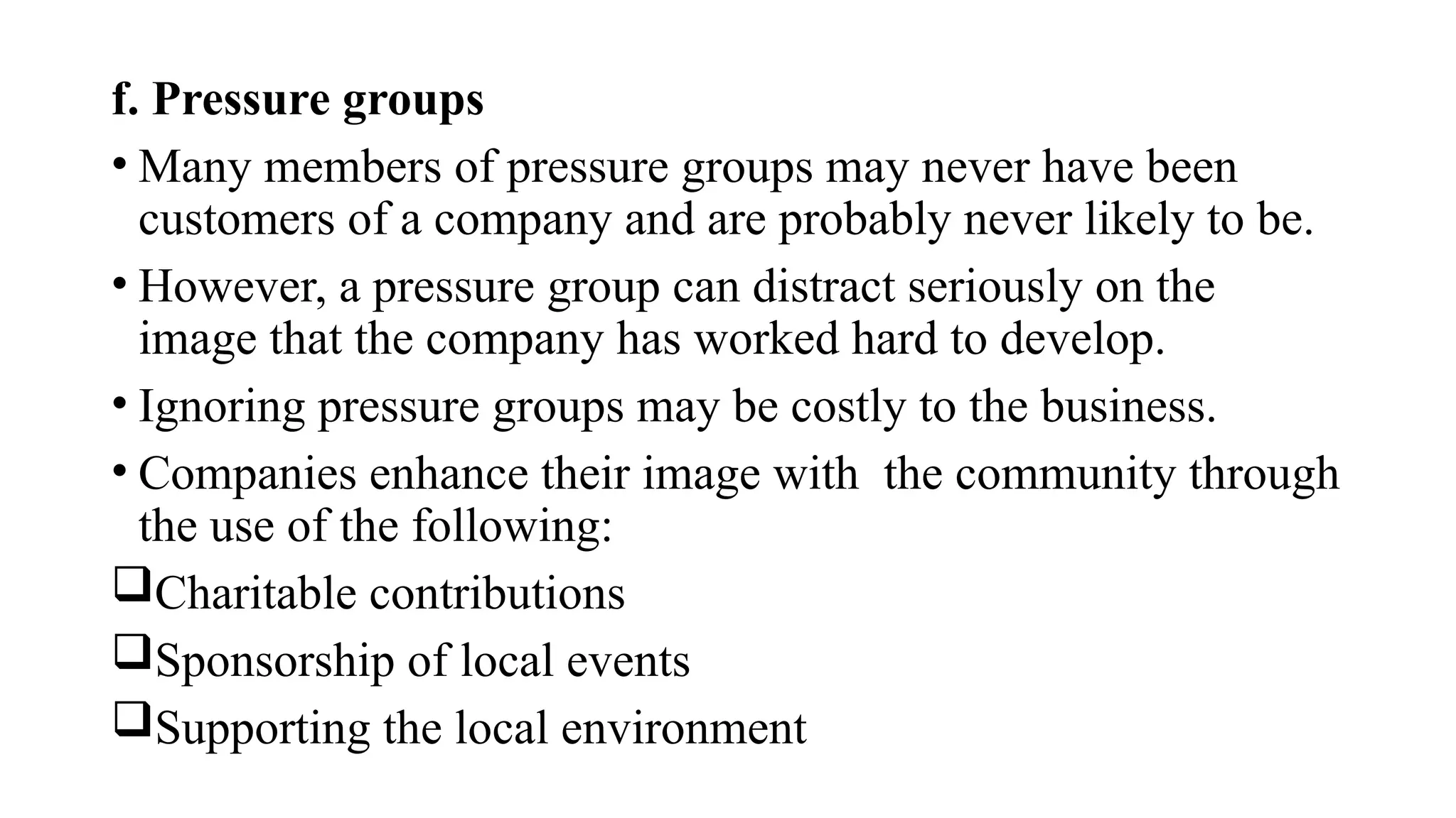 f. Pressure groups
• Many members of pressure groups may never have been
customers of a company and are probably never likely to be.
• However, a pressure group can distract seriously on the
image that the company has worked hard to develop.
• Ignoring pressure groups may be costly to the business.
• Companies enhance their image with the community through
the use of the following:
Charitable contributions
Sponsorship of local events
Supporting the local environment
 