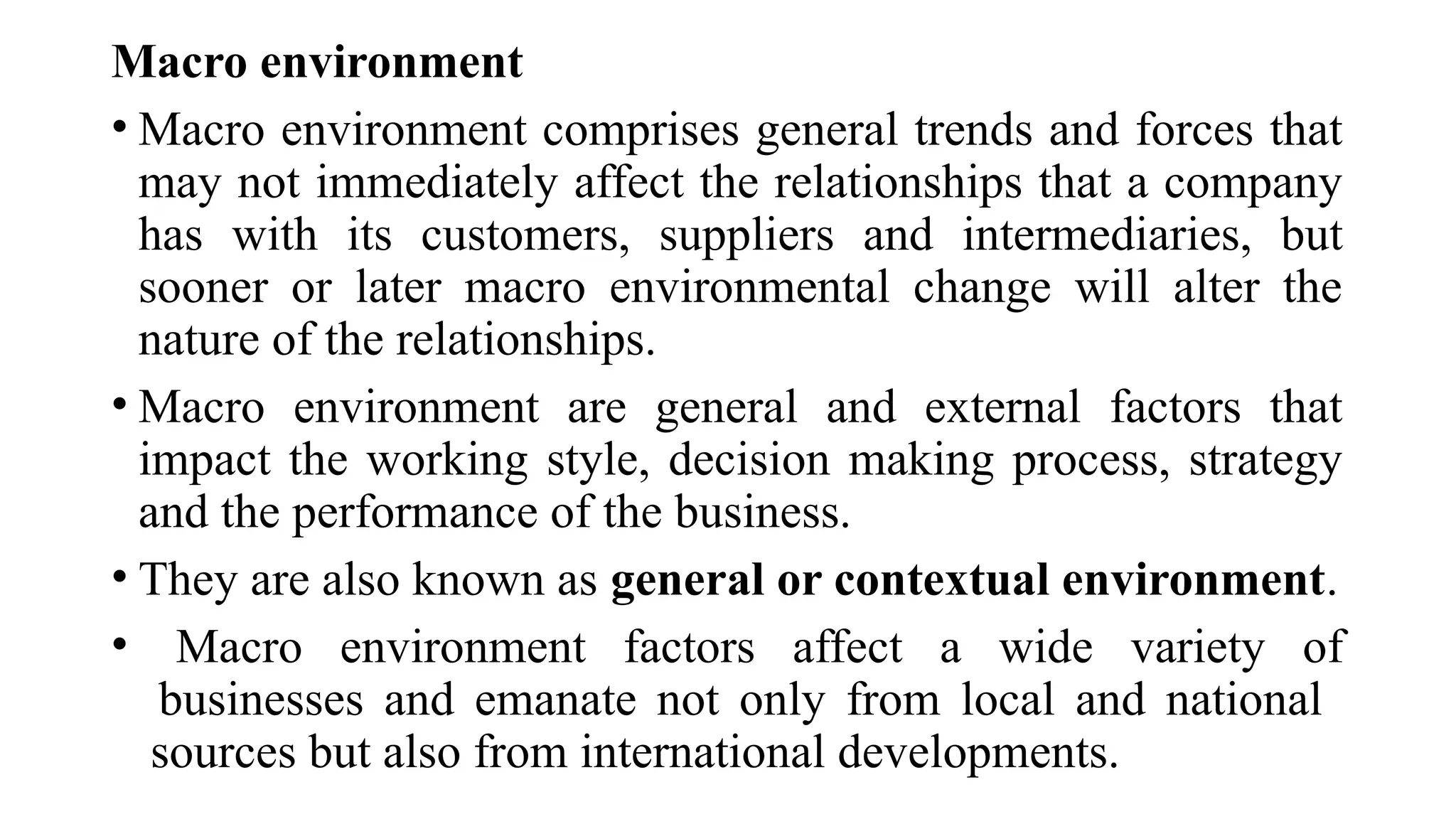 Macro environment
• Macro environment comprises general trends and forces that
may not immediately affect the relationships that a company
has with its customers, suppliers and intermediaries, but
sooner or later macro environmental change will alter the
nature of the relationships.
• Macro environment are general and external factors that
impact the working style, decision making process, strategy
and the performance of the business.
• They are also known as general or contextual environment.
• Macro environment factors affect a wide variety of
businesses and emanate not only from local and national
sources but also from international developments.
 
