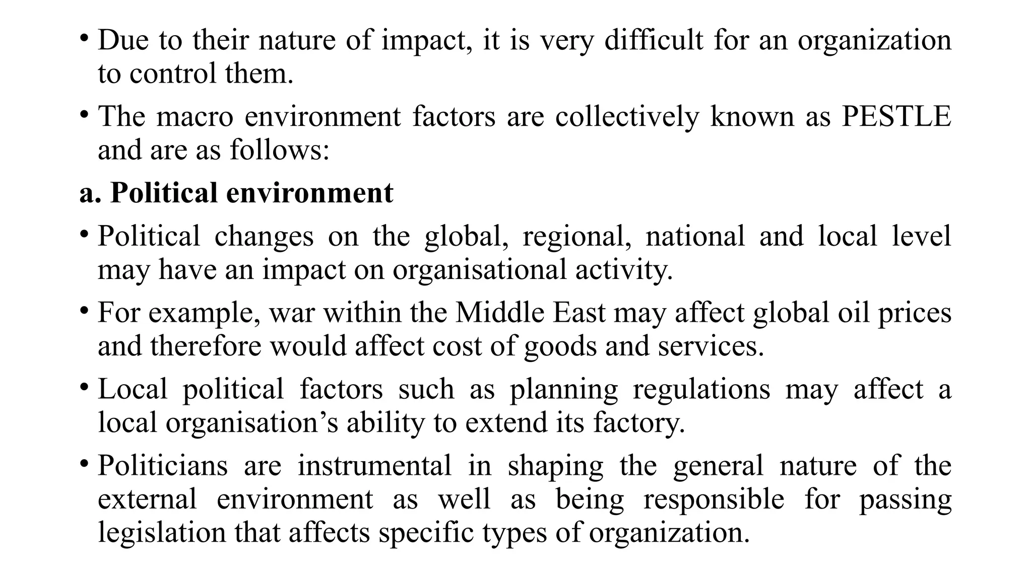 • Due to their nature of impact, it is very difficult for an organization
to control them.
• The macro environment factors are collectively known as PESTLE
and are as follows:
a. Political environment
• Political changes on the global, regional, national and local level
may have an impact on organisational activity.
• For example, war within the Middle East may affect global oil prices
and therefore would affect cost of goods and services.
• Local political factors such as planning regulations may affect a
local organisation’s ability to extend its factory.
• Politicians are instrumental in shaping the general nature of the
external environment as well as being responsible for passing
legislation that affects specific types of organization.
 