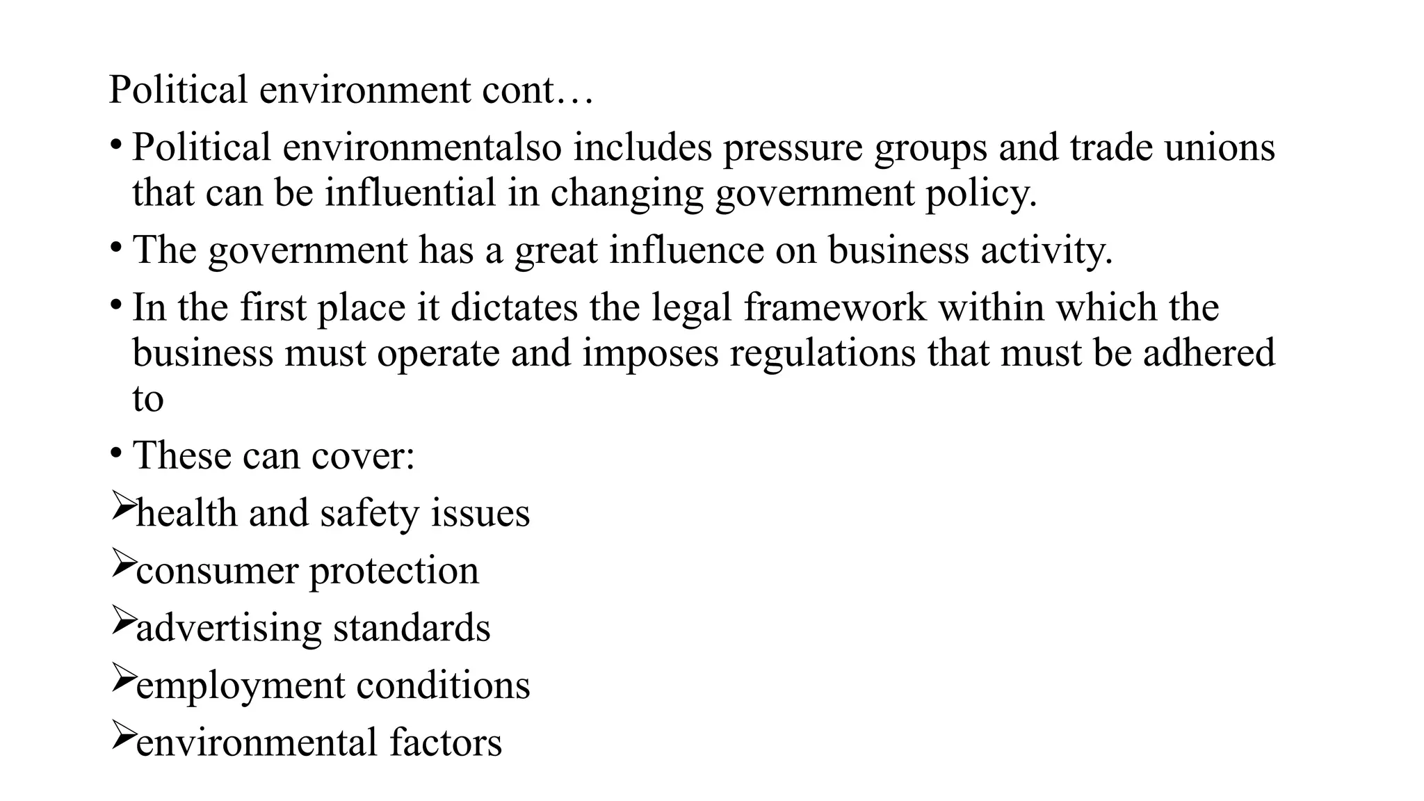Political environment cont…
• Political environmentalso includes pressure groups and trade unions
that can be influential in changing government policy.
• The government has a great influence on business activity.
• In the first place it dictates the legal framework within which the
business must operate and imposes regulations that must be adhered
to
• These can cover:
health and safety issues
consumer protection
advertising standards
employment conditions
environmental factors
 