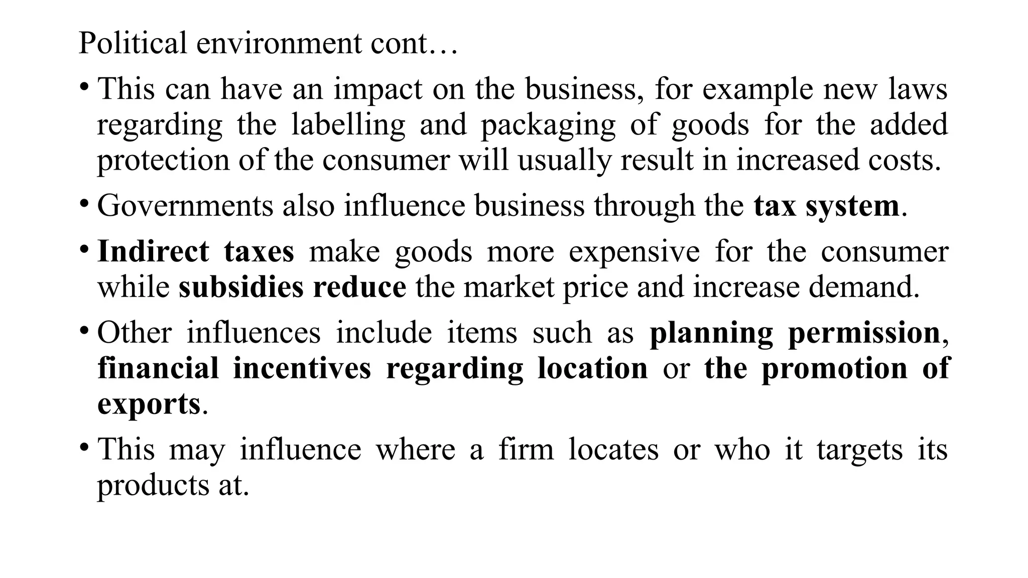 Political environment cont…
• This can have an impact on the business, for example new laws
regarding the labelling and packaging of goods for the added
protection of the consumer will usually result in increased costs.
• Governments also influence business through the tax system.
• Indirect taxes make goods more expensive for the consumer
while subsidies reduce the market price and increase demand.
• Other influences include items such as planning permission,
financial incentives regarding location or the promotion of
exports.
• This may influence where a firm locates or who it targets its
products at.
 