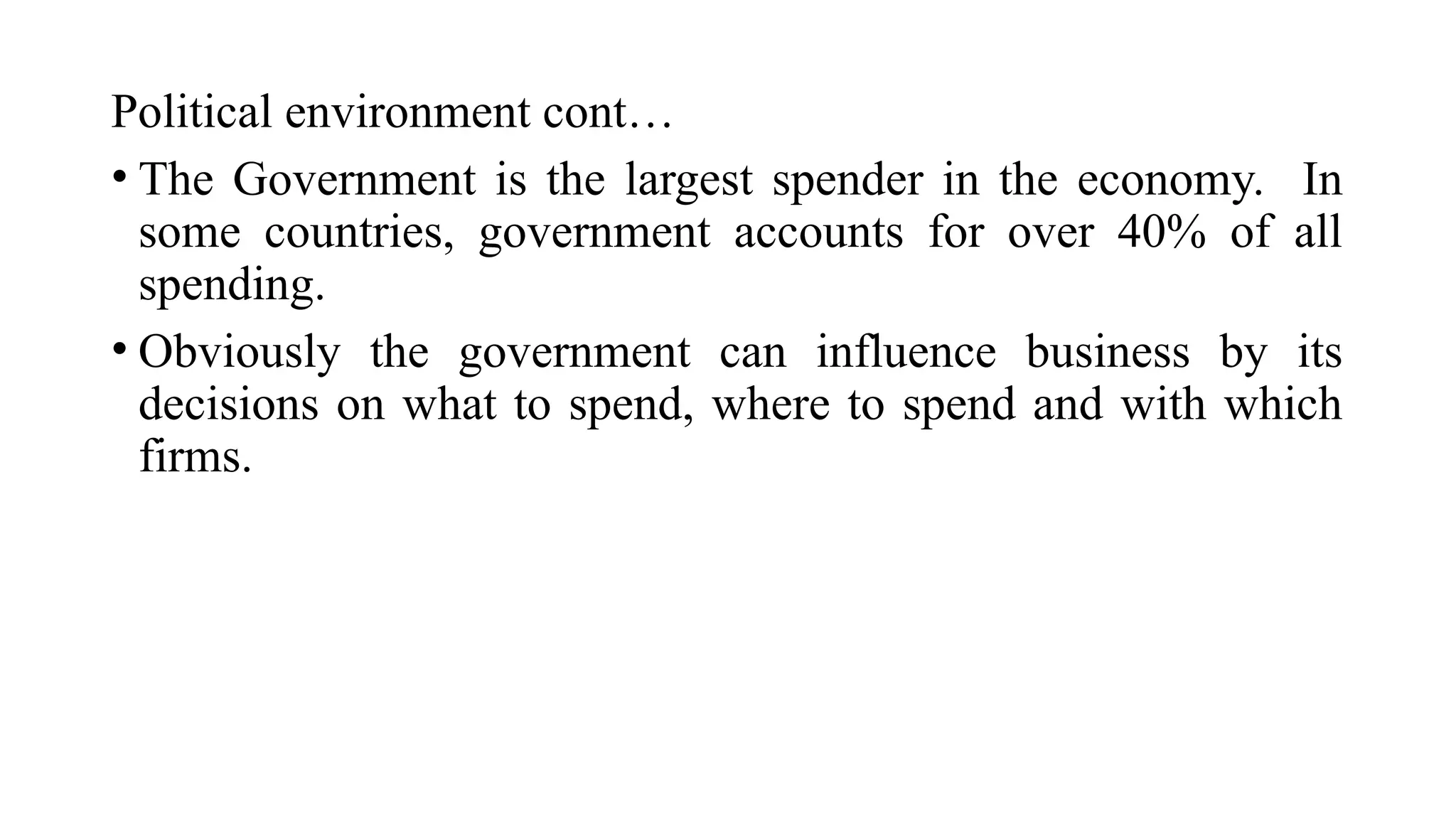 Political environment cont…
• The Government is the largest spender in the economy. In
some countries, government accounts for over 40% of all
spending.
• Obviously the government can influence business by its
decisions on what to spend, where to spend and with which
firms.
 