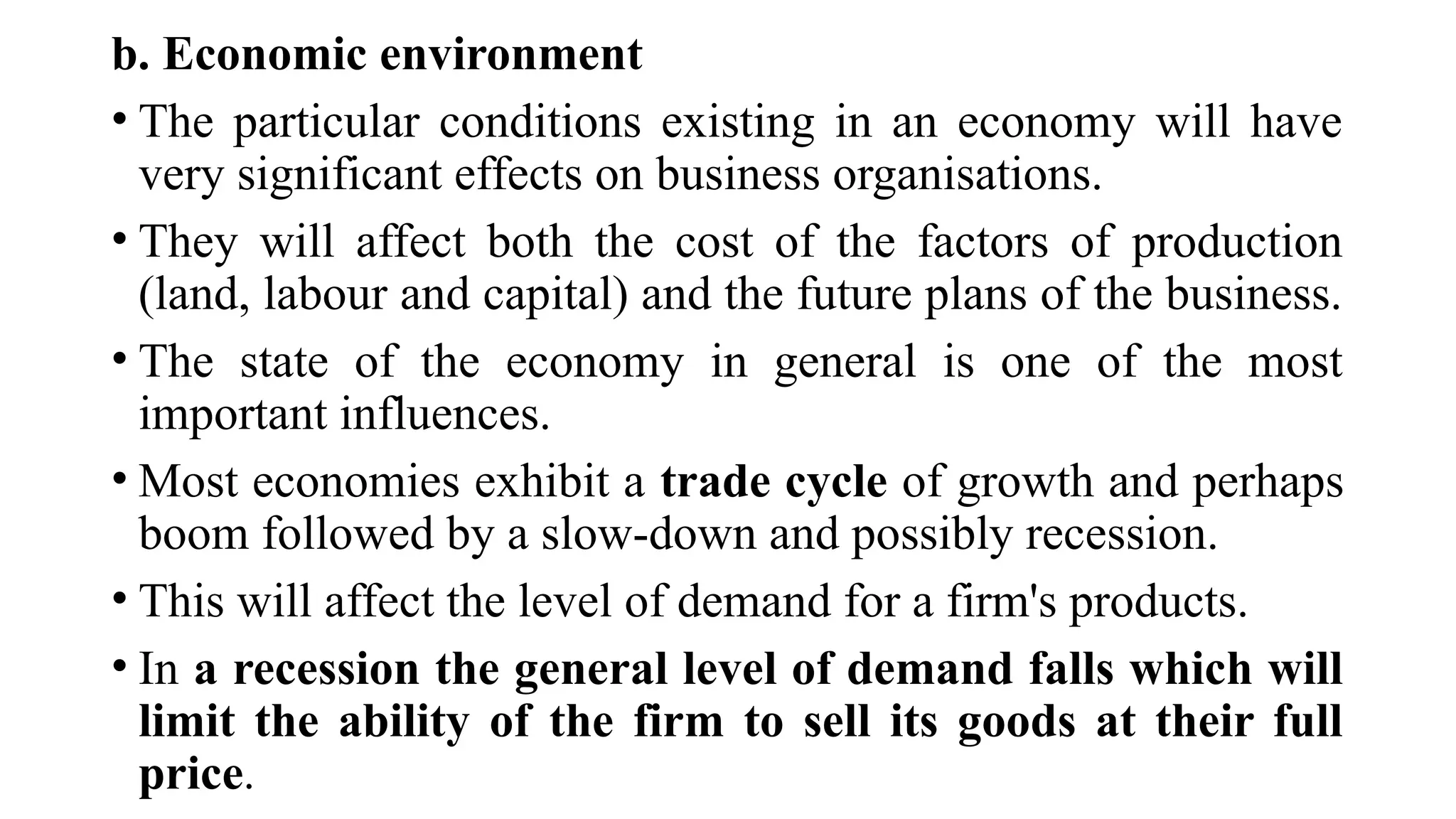 b. Economic environment
• The particular conditions existing in an economy will have
very significant effects on business organisations.
• They will affect both the cost of the factors of production
(land, labour and capital) and the future plans of the business.
• The state of the economy in general is one of the most
important influences.
• Most economies exhibit a trade cycle of growth and perhaps
boom followed by a slow-down and possibly recession.
• This will affect the level of demand for a firm's products.
• In a recession the general level of demand falls which will
limit the ability of the firm to sell its goods at their full
price.
 