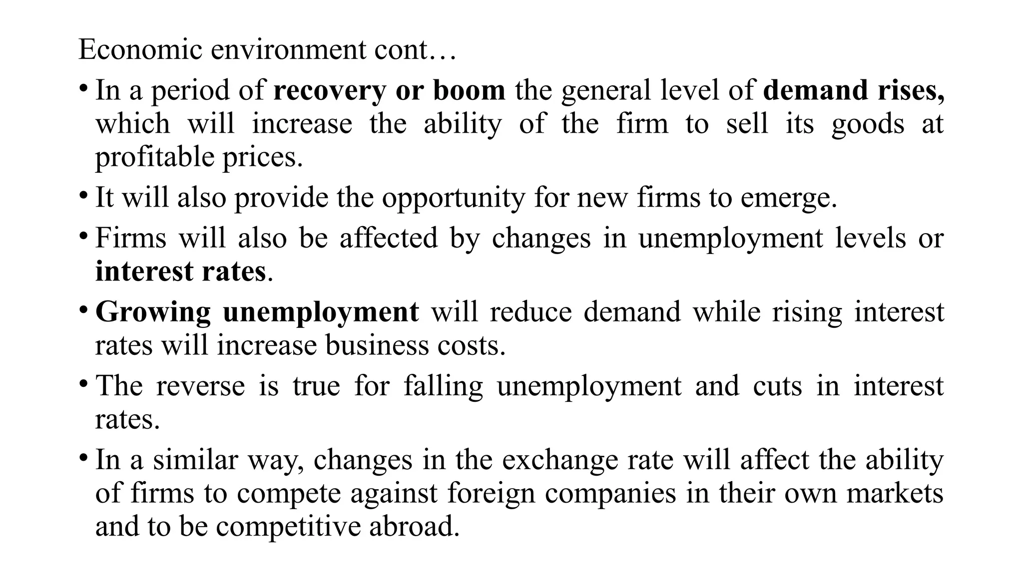 Economic environment cont…
• In a period of recovery or boom the general level of demand rises,
which will increase the ability of the firm to sell its goods at
profitable prices.
• It will also provide the opportunity for new firms to emerge.
• Firms will also be affected by changes in unemployment levels or
interest rates.
• Growing unemployment will reduce demand while rising interest
rates will increase business costs.
• The reverse is true for falling unemployment and cuts in interest
rates.
• In a similar way, changes in the exchange rate will affect the ability
of firms to compete against foreign companies in their own markets
and to be competitive abroad.
 