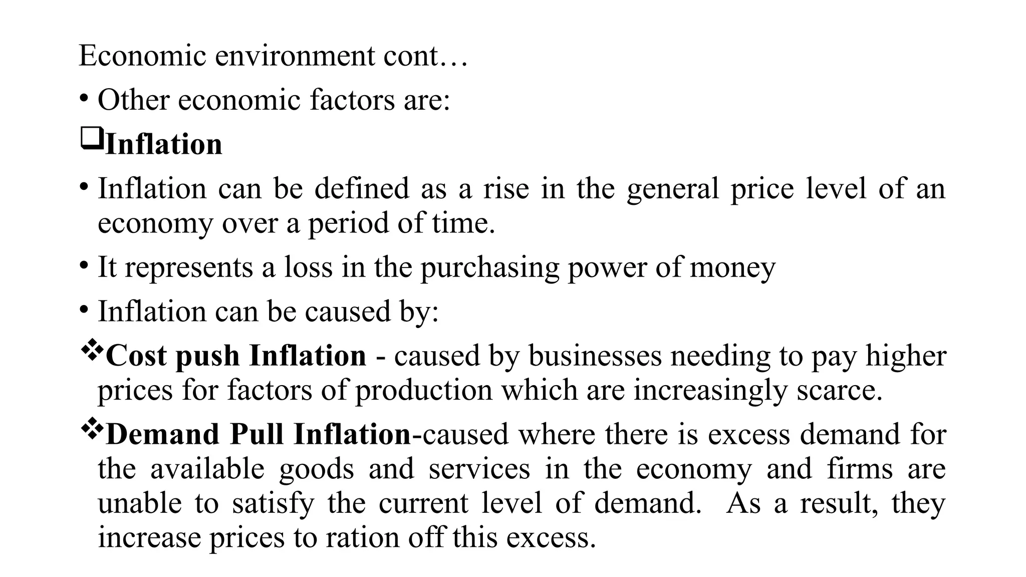 Economic environment cont…
• Other economic factors are:
Inflation
• Inflation can be defined as a rise in the general price level of an
economy over a period of time.
• It represents a loss in the purchasing power of money
• Inflation can be caused by:
Cost push Inflation - caused by businesses needing to pay higher
prices for factors of production which are increasingly scarce.
Demand Pull Inflation-caused where there is excess demand for
the available goods and services in the economy and firms are
unable to satisfy the current level of demand. As a result, they
increase prices to ration off this excess.
 