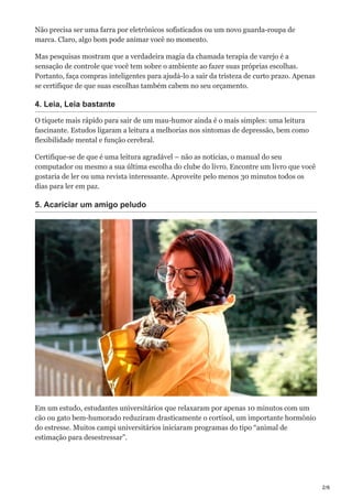2/6
Não precisa ser uma farra por eletrônicos sofisticados ou um novo guarda-roupa de
marca. Claro, algo bom pode animar você no momento.
Mas pesquisas mostram que a verdadeira magia da chamada terapia de varejo é a
sensação de controle que você tem sobre o ambiente ao fazer suas próprias escolhas.
Portanto, faça compras inteligentes para ajudá-lo a sair da tristeza de curto prazo. Apenas
se certifique de que suas escolhas também cabem no seu orçamento.
4. Leia, Leia bastante
O tíquete mais rápido para sair de um mau-humor ainda é o mais simples: uma leitura
fascinante. Estudos ligaram a leitura a melhorias nos sintomas de depressão, bem como
flexibilidade mental e função cerebral.
Certifique-se de que é uma leitura agradável – não as notícias, o manual do seu
computador ou mesmo a sua última escolha do clube do livro. Encontre um livro que você
gostaria de ler ou uma revista interessante. Aproveite pelo menos 30 minutos todos os
dias para ler em paz.
5. Acariciar um amigo peludo
Em um estudo, estudantes universitários que relaxaram por apenas 10 minutos com um
cão ou gato bem-humorado reduziram drasticamente o cortisol, um importante hormônio
do estresse. Muitos campi universitários iniciaram programas do tipo “animal de
estimação para desestressar”.
 