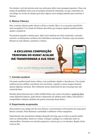 3/6
No entanto, você não precisa estar na escola para obter esses penugens quentes. Passe um
tempo de qualidade extra com seu próprio animal de estimação, ou seja, voluntário em
um abrigo ou evento de adoção para fazer alguns novos amigos peludos para acariciar e
brincar.
6. Música Clássica
Sim, a música clássica pode relaxar e aliviar a tensão. Mas e se o seu gosto musical for
mais energético? Um estudo de italiano descobriu que tempos rápidos também podem
ajudar a acalmá-lo.
Só acontece quando a música para. Após ouvir músicas em ritmo acelerado, a pressão
arterial e os batimentos cardíacos dos indivíduos suavizaram. Portanto, seja sua música
Mozart ou rock clássico, aumente o volume.
7. Comida saudável
Um prato saudável pode banir o blues, com resultados rápidos e duradouros. Um estudo
analisou jovens adultos com dietas ricas em frutas, vegetais e carnes magras durante
apenas algumas semanas. Eles relataram menos depressão do que um grupo que não
comia tão bem.
Estudos demonstraram que a dieta mediterrânea, que conta com grãos e azeite de oliva
como alimentos básicos, pode aliviar a depressão em adultos mais velhos. (Exercícios e
compartilhar refeições também são partes essenciais desta dieta.)
8. Experimente acupressão
Para praticar essa antiga arte de cura chinesa, você pressiona certos pontos do corpo para
liberar a tensão. Pode diminuir a ansiedade e melhorar o fluxo sanguíneo.
Experimente este movimento simples chamado yin tang, que se refere ao ponto médio
entre as sobrancelhas. Sente-se e relaxe. Coloque o polegar ou o indicador entre as
sobrancelhas. Pressione em círculos pequenos e suaves por 5 a 10 minutos. Repita várias
vezes ao dia.
 