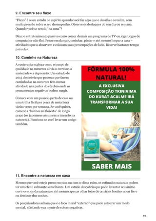 4/6
9. Encontre seu fluxo
“Fluxo” é o seu estado de espírito quando você faz algo que o desafia e o realiza, sem
muita pressão sobre o seu desempenho. Observe os destaques do seu dia ou semana.
Quando você se sentiu “na zona”?
Dica: o entretenimento passivo como comer demais um programa de TV ou jogar jogos de
computador não flui. Pense em dançar, cozinhar, pintar e até mesmo limpar a casa –
atividades que o absorvem e colocam suas preocupações de lado. Reserve bastante tempo
para eles.
10. Caminhe na Natureza
A ecoterapia explora como o tempo de
qualidade na natureza alivia o estresse, a
ansiedade e a depressão. Um estudo de
2015 descobriu que pessoas que fazem
caminhadas na natureza têm menor
atividade nas partes do cérebro onde os
pensamentos negativos podem surgir.
Comece com um passeio perto de casa ou
uma trilha fácil por cerca de meia hora
várias vezes por semana. Se você quiser,
comece a “banhos na floresta” de longo
prazo (os japoneses assumem a imersão na
natureza). Funciona se você levar um amigo
também.
11. Encontre a natureza em casa
Mesmo que você esteja preso em casa ou com o clima ruim, os estímulos naturais podem
ter um efeito calmante semelhante. Um estudo descobriu que pode levantar seu ânimo
ouvir os sons da natureza e até mesmo apenas olhar fotos de cenários bonitos ao ar livre
ou destinos dos sonhos.
Os pesquisadores acham que é o foco literal “externo” que pode estourar um medo
mental, afastando sua mente de coisas negativas.
 
