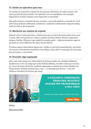5/6
12. Existe um aplicativo para isso
No mundo em constante evolução das ferramentas eletrônicas de saúde mental, você
nunca precisa de uma consulta. Um aplicativo em seu smartphone não consegue
diagnosticar ou tratar doenças como depressão ou ansiedade.
Mas pode torná-lo consciente de suas emoções, o que pode ajudá-lo a controlá-las. Você
pode baixar podcasts edificantes, audiolivros e aplicativos estimulantes enquanto dirige,
espera na fila ou dá um passeio.
13. Mantenha seu sistema de suporte
Quando você se sente para baixo, é fácil pensar que os outros deveriam saber como você
se sente. Mas você precisa ser o único a manter as linhas abertas. Reserve tempo para
amigos e família. Ofereça-se para ajudá-los quando puder – algumas pesquisas sugerem
que pode ser mais edificante dar apoio do que obtê-lo.
E embora alguns especialistas digam que é melhor se encontrar pessoalmente, não hesite
em recorrer a ferramentas eletrônicas como Skype, chat online e mensagens de texto para
ficar por perto, se necessário.
14. Encontre algo engraçado
Quer você sinta cócegas em vídeos bobos de pessoas caindo, em comédias britânicas
espirituosas ou em um amigo que conta histórias hilárias, encontre coisas que te fazem
rir. Livros de ensaio de humor, podcasts engraçados ou piadas de revistas também são
ótimas fontes. Estudos mostram que o riso – e a distração que ele traz – é um dos
melhores elevadores de humor que existe.
Fontes
Entre em contato
 
