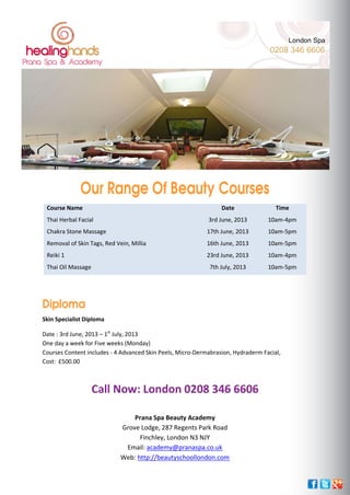 Our Range Of Beauty Courses
Course Name Date Time
Thai Herbal Facial 3rd June, 2013 10am-4pm
Chakra Stone Massage 17th June, 2013 10am-5pm
Removal of Skin Tags, Red Vein, Millia 16th June, 2013 10am-5pm
Reiki 1 23rd June, 2013 10am-4pm
Thai Oil Massage 7th July, 2013 10am-5pm
Diploma
Skin Specialist Diploma
Date : 3rd June, 2013 – 1st
July, 2013
One day a week for Five weeks (Monday)
Courses Content includes - 4 Advanced Skin Peels, Micro-Dermabrasion, Hydraderm Facial,
Cost: £500.00
Call Now: London 0208 346 6606
Prana Spa Beauty Academy
Grove Lodge, 287 Regents Park Road
Finchley, London N3 NJY
Email: academy@pranaspa.co.uk
Web: http://beautyschoollondon.com
Copyright © Healing Hands 2013. All Rights Reserved.
London Spa
0208 346 6606
 