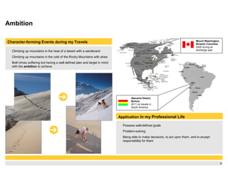 3
Ambition
Climbing up mountains in the heat of a desert with a sandboard
Climbing up mountains in the cold of the Rocky Mountains with skies
Both times suffering but having a well defined plan and target in mind
with the ambition to achieve
Application in my Professional Life
Possess well-defined goals
Problem-solving
Being able to make decisions, to act upon them, and to accept
responsibility for them
Character-forming Events during my Travels
Chile
Peru
Ecuador
Colombia
Venezuela
Brazil
Argentina
Bolivia
Paraguay
Uruguay
French
Guiana
Surinam
Guyana
Barrow
Anchorage Whitehorse
Vancouver
Seattle
Denver
DeathValley
(lowest point in
North America, -86m)
San Francisco
Los Angeles
Tijuana Dallas
Minneapolis
Chicago
Atlanta
Houston
Monterrey
Guadalajara
Mexico
Mexico
Guatemala
El Salvador
Costa Rica
Nicaragua
Honduras
Panama
Belize
Jamaica
Dominican Republic
Puebla
Belmopan
Tegucigalpa
Guatemala
San Salvador
Managua
San José
Isla del Coco
(Costa Rica)
Isla de
Malpelo
Panama
Medellin
Cali
Detroit
Toronto
Ottawa Montréal
Boston
NewYork
Philadelphia
Washington, D.C.
Miami
Nassau
Santo Domingo
Turks and
Caicos Islands (UK)
The Bahamas
Bermuda
(UK)
St. Piere
and Miquelon
(France)
Island of
Newfoundland
Hudson
Bay
Gulf of Alaska
Aleutian Islands
Puerto
Rico (US)
Montserrat (UK)
Haiti
Kingston
Navassa
Island (US)
Port-au-
Prince
Cayman Is.
(UK)
Havana
Edmonton
Canada
United States
Cuba
U.S.
Mt. McKinley
(highest point in North America, 6194m)
Mount Washington,
Bristish Columbia
2005 during an
exchange year
Atacama Desert,
Bolivia
2011 on travels in
South America
 