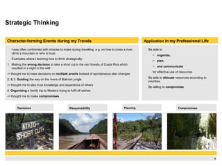 4
Strategic Thinking
I was often confronted with choices to make during travelling, e.g. on how to cross a river,
climb a mountain or who to trust
Examples where I learning how to think strategically:
1. Making the wrong decision to take a short cut in the rain forests of Costa Rica which
resulted in a night in the wild
-> thought me to base decisions on multiple proofs instead of spontaneous plan changes
2. & 3. Guiding the way on the rivers of Bolivian jungle
-> thought me to also trust knowledge and experience of others
4. Organizing a family trip to Madeira trying to fulfil all wishes
-> thought me to make compromises
Application in my Professional Life
Be able to
– organize,
– plan,
– and communicate
for effective use of resources
Be able to allocate resources according to
priorities.
Be willing to compromise
Character-forming Events during my Travels
Decisions Responsibility Planning Compromises
 