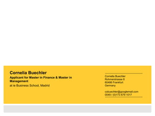 Cornelia Buechler
Applicant for Master in Finance & Master in
Management
at ie Business School, Madrid
Cornelia Buechler
Rohmerstrasse 8
60486 Frankfurt
Germany
cobuechler@googlemail.com
0049 / (0)173 679 1017
 