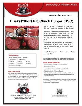 Brisket/Short Rib/Chuck Burger (BSC)
Announcing our new....
Our delicious blend of whole muscle USDA Choice
Midwestern Angus beef brisket, short rib and chuck.
This unique combination brings together the buttery
flavor of the brisket with the richness of the short rib
and the traditional beefy flavor of the chuck. The
end result is a juicy burger bursting with layers of
flavor!
Ground fresh daily under controlled temperatures,
then uniquely flow woven into our unique patties
allowing for uniform cooking and a desirable mouth
feel & bite.
A rich beefy burger blend that will set you apart from
the competition.
 